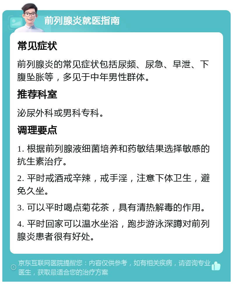 前列腺炎就医指南 常见症状 前列腺炎的常见症状包括尿频、尿急、早泄、下腹坠胀等，多见于中年男性群体。 推荐科室 泌尿外科或男科专科。 调理要点 1. 根据前列腺液细菌培养和药敏结果选择敏感的抗生素治疗。 2. 平时戒酒戒辛辣，戒手淫，注意下体卫生，避免久坐。 3. 可以平时喝点菊花茶，具有清热解毒的作用。 4. 平时回家可以温水坐浴，跑步游泳深蹲对前列腺炎患者很有好处。