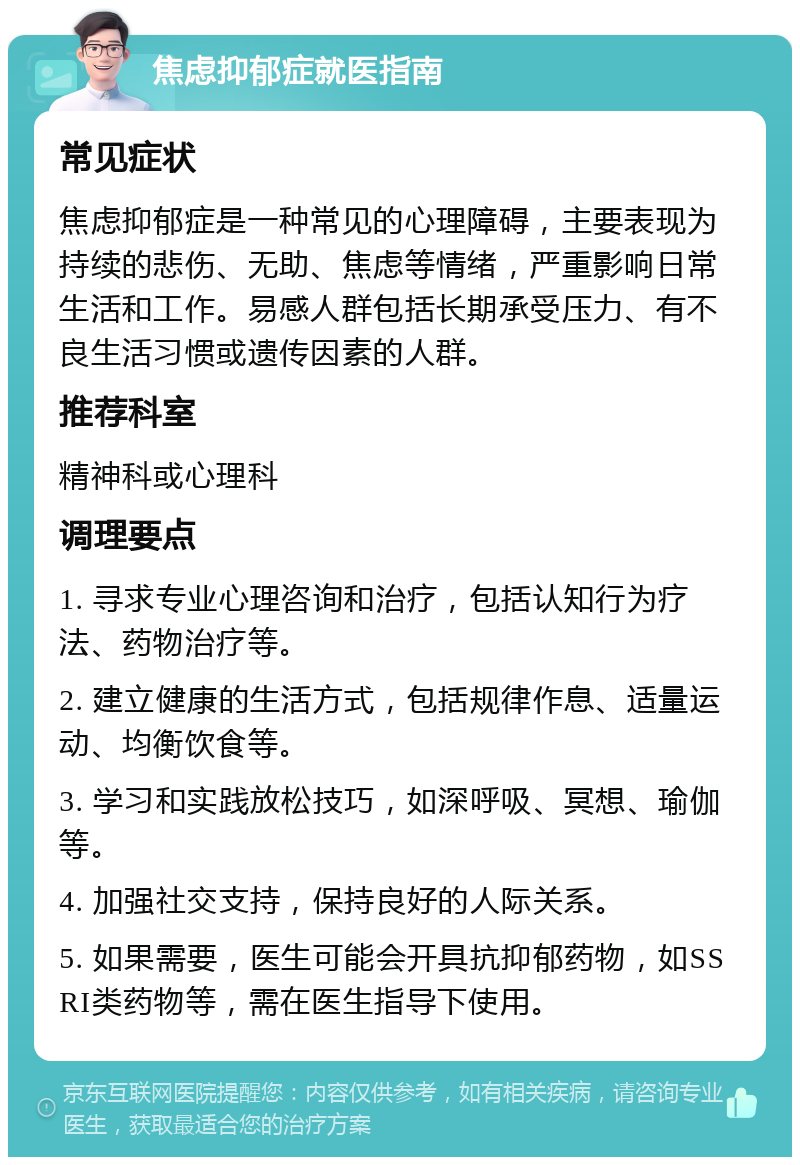 焦虑抑郁症就医指南 常见症状 焦虑抑郁症是一种常见的心理障碍，主要表现为持续的悲伤、无助、焦虑等情绪，严重影响日常生活和工作。易感人群包括长期承受压力、有不良生活习惯或遗传因素的人群。 推荐科室 精神科或心理科 调理要点 1. 寻求专业心理咨询和治疗，包括认知行为疗法、药物治疗等。 2. 建立健康的生活方式，包括规律作息、适量运动、均衡饮食等。 3. 学习和实践放松技巧，如深呼吸、冥想、瑜伽等。 4. 加强社交支持，保持良好的人际关系。 5. 如果需要，医生可能会开具抗抑郁药物，如SSRI类药物等，需在医生指导下使用。