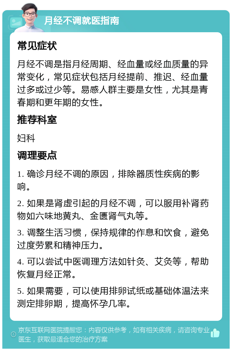 月经不调就医指南 常见症状 月经不调是指月经周期、经血量或经血质量的异常变化，常见症状包括月经提前、推迟、经血量过多或过少等。易感人群主要是女性，尤其是青春期和更年期的女性。 推荐科室 妇科 调理要点 1. 确诊月经不调的原因，排除器质性疾病的影响。 2. 如果是肾虚引起的月经不调，可以服用补肾药物如六味地黄丸、金匮肾气丸等。 3. 调整生活习惯，保持规律的作息和饮食，避免过度劳累和精神压力。 4. 可以尝试中医调理方法如针灸、艾灸等，帮助恢复月经正常。 5. 如果需要，可以使用排卵试纸或基础体温法来测定排卵期，提高怀孕几率。