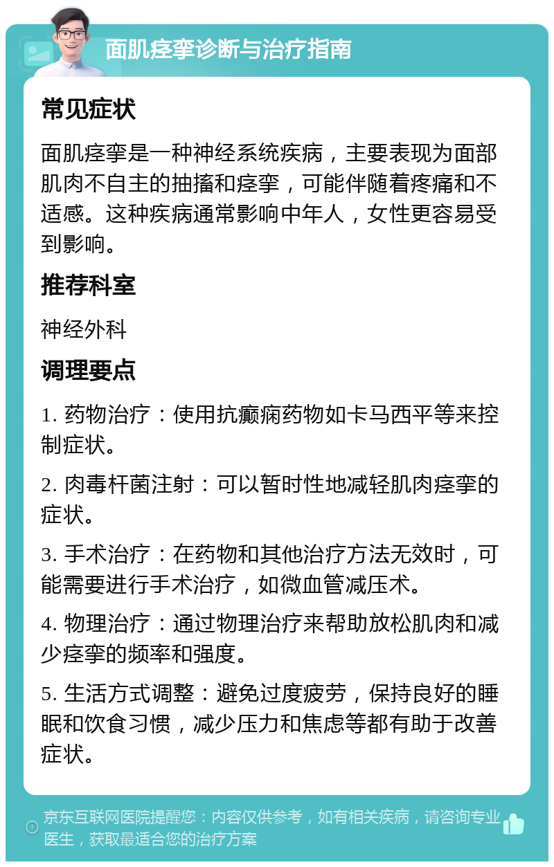 面肌痉挛诊断与治疗指南 常见症状 面肌痉挛是一种神经系统疾病，主要表现为面部肌肉不自主的抽搐和痉挛，可能伴随着疼痛和不适感。这种疾病通常影响中年人，女性更容易受到影响。 推荐科室 神经外科 调理要点 1. 药物治疗：使用抗癫痫药物如卡马西平等来控制症状。 2. 肉毒杆菌注射：可以暂时性地减轻肌肉痉挛的症状。 3. 手术治疗：在药物和其他治疗方法无效时，可能需要进行手术治疗，如微血管减压术。 4. 物理治疗：通过物理治疗来帮助放松肌肉和减少痉挛的频率和强度。 5. 生活方式调整：避免过度疲劳，保持良好的睡眠和饮食习惯，减少压力和焦虑等都有助于改善症状。