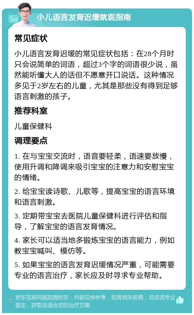 小儿语言发育迟缓就医指南 常见症状 小儿语言发育迟缓的常见症状包括：在28个月时只会说简单的词语，超过3个字的词语很少说，虽然能听懂大人的话但不愿意开口说话。这种情况多见于2岁左右的儿童，尤其是那些没有得到足够语言刺激的孩子。 推荐科室 儿童保健科 调理要点 1. 在与宝宝交流时，语音要轻柔，语速要放慢，使用升调和降调来吸引宝宝的注意力和安慰宝宝的情绪。 2. 给宝宝读诗歌、儿歌等，提高宝宝的语言环境和语言刺激。 3. 定期带宝宝去医院儿童保健科进行评估和指导，了解宝宝的语言发育情况。 4. 家长可以适当地多锻炼宝宝的语言能力，例如教宝宝喊叫、模仿等。 5. 如果宝宝的语言发育迟缓情况严重，可能需要专业的语言治疗，家长应及时寻求专业帮助。