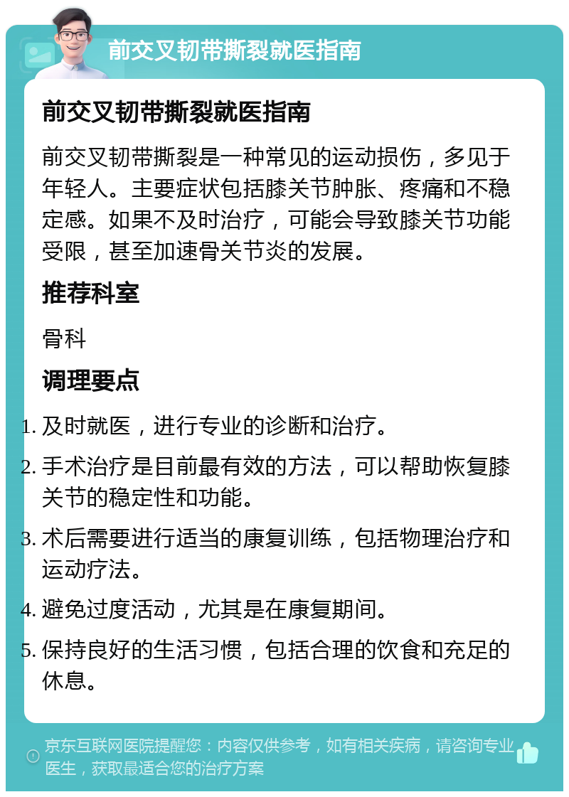 前交叉韧带撕裂就医指南 前交叉韧带撕裂就医指南 前交叉韧带撕裂是一种常见的运动损伤，多见于年轻人。主要症状包括膝关节肿胀、疼痛和不稳定感。如果不及时治疗，可能会导致膝关节功能受限，甚至加速骨关节炎的发展。 推荐科室 骨科 调理要点 及时就医，进行专业的诊断和治疗。 手术治疗是目前最有效的方法，可以帮助恢复膝关节的稳定性和功能。 术后需要进行适当的康复训练，包括物理治疗和运动疗法。 避免过度活动，尤其是在康复期间。 保持良好的生活习惯，包括合理的饮食和充足的休息。