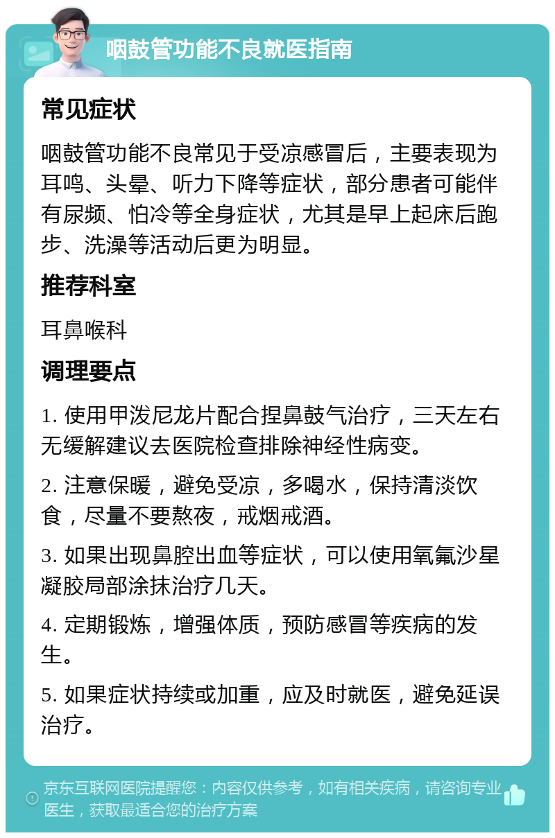 咽鼓管功能不良就医指南 常见症状 咽鼓管功能不良常见于受凉感冒后，主要表现为耳鸣、头晕、听力下降等症状，部分患者可能伴有尿频、怕冷等全身症状，尤其是早上起床后跑步、洗澡等活动后更为明显。 推荐科室 耳鼻喉科 调理要点 1. 使用甲泼尼龙片配合捏鼻鼓气治疗，三天左右无缓解建议去医院检查排除神经性病变。 2. 注意保暖，避免受凉，多喝水，保持清淡饮食，尽量不要熬夜，戒烟戒酒。 3. 如果出现鼻腔出血等症状，可以使用氧氟沙星凝胶局部涂抹治疗几天。 4. 定期锻炼，增强体质，预防感冒等疾病的发生。 5. 如果症状持续或加重，应及时就医，避免延误治疗。