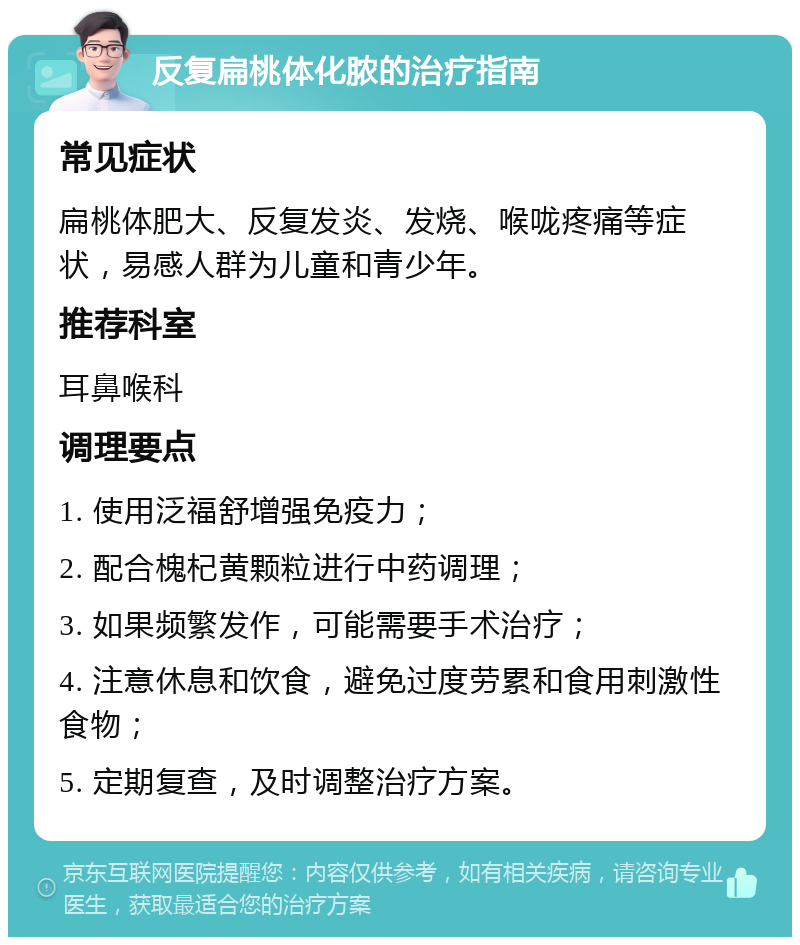 反复扁桃体化脓的治疗指南 常见症状 扁桃体肥大、反复发炎、发烧、喉咙疼痛等症状，易感人群为儿童和青少年。 推荐科室 耳鼻喉科 调理要点 1. 使用泛福舒增强免疫力； 2. 配合槐杞黄颗粒进行中药调理； 3. 如果频繁发作，可能需要手术治疗； 4. 注意休息和饮食，避免过度劳累和食用刺激性食物； 5. 定期复查，及时调整治疗方案。