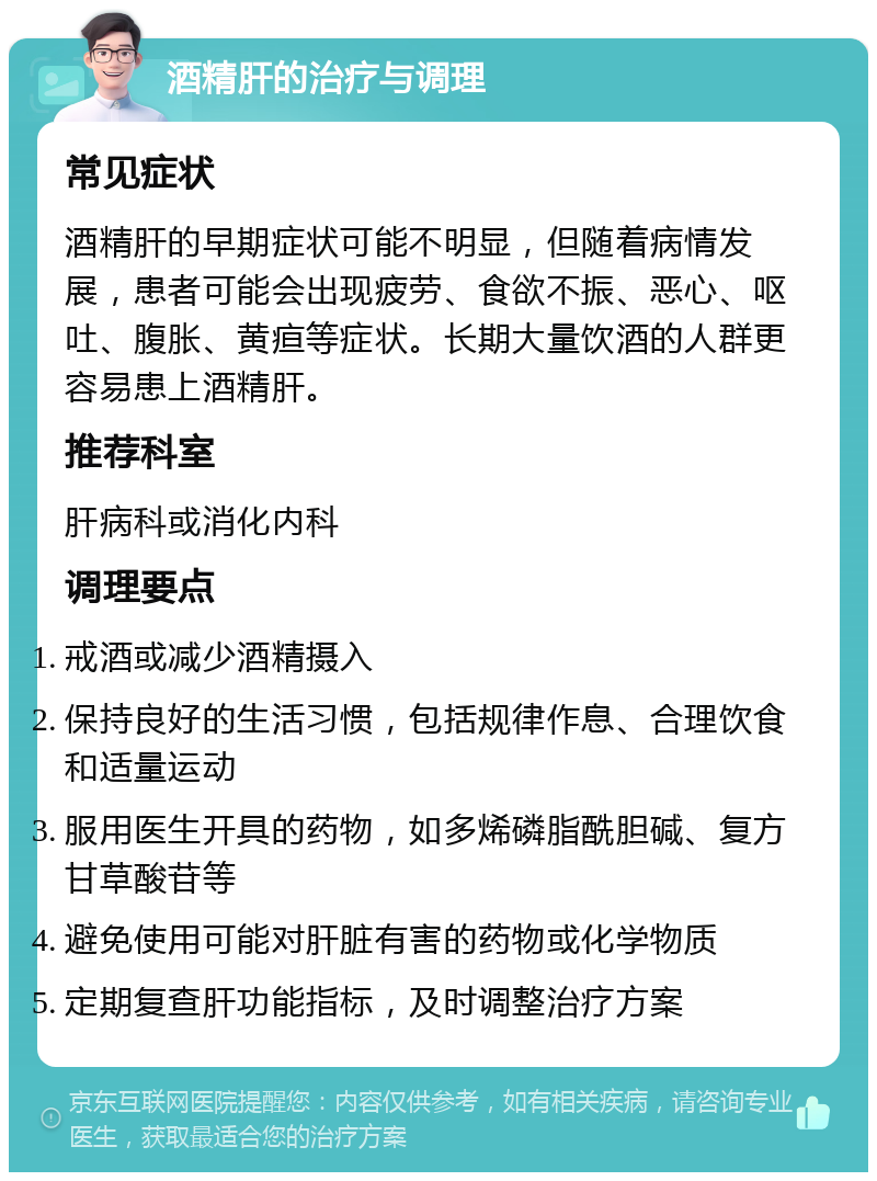 酒精肝的治疗与调理 常见症状 酒精肝的早期症状可能不明显，但随着病情发展，患者可能会出现疲劳、食欲不振、恶心、呕吐、腹胀、黄疸等症状。长期大量饮酒的人群更容易患上酒精肝。 推荐科室 肝病科或消化内科 调理要点 戒酒或减少酒精摄入 保持良好的生活习惯，包括规律作息、合理饮食和适量运动 服用医生开具的药物，如多烯磷脂酰胆碱、复方甘草酸苷等 避免使用可能对肝脏有害的药物或化学物质 定期复查肝功能指标，及时调整治疗方案