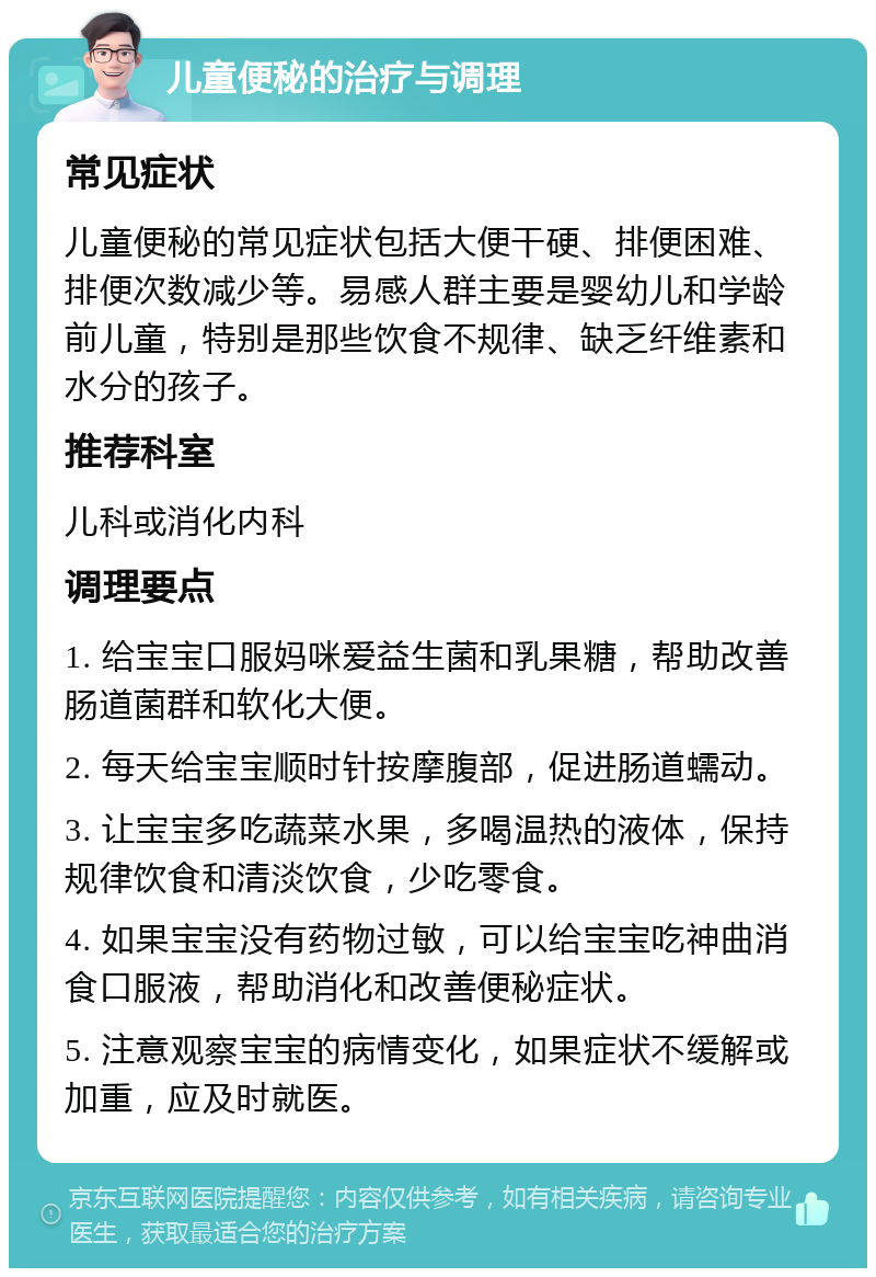 儿童便秘的治疗与调理 常见症状 儿童便秘的常见症状包括大便干硬、排便困难、排便次数减少等。易感人群主要是婴幼儿和学龄前儿童，特别是那些饮食不规律、缺乏纤维素和水分的孩子。 推荐科室 儿科或消化内科 调理要点 1. 给宝宝口服妈咪爱益生菌和乳果糖，帮助改善肠道菌群和软化大便。 2. 每天给宝宝顺时针按摩腹部，促进肠道蠕动。 3. 让宝宝多吃蔬菜水果，多喝温热的液体，保持规律饮食和清淡饮食，少吃零食。 4. 如果宝宝没有药物过敏，可以给宝宝吃神曲消食口服液，帮助消化和改善便秘症状。 5. 注意观察宝宝的病情变化，如果症状不缓解或加重，应及时就医。