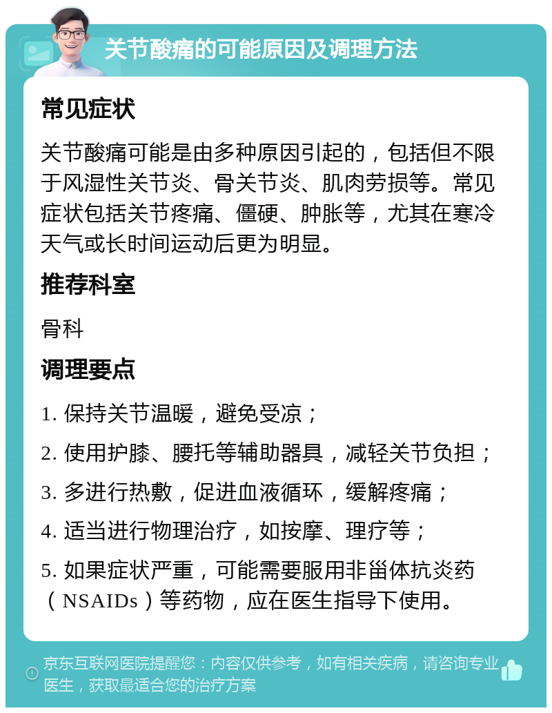 关节酸痛的可能原因及调理方法 常见症状 关节酸痛可能是由多种原因引起的，包括但不限于风湿性关节炎、骨关节炎、肌肉劳损等。常见症状包括关节疼痛、僵硬、肿胀等，尤其在寒冷天气或长时间运动后更为明显。 推荐科室 骨科 调理要点 1. 保持关节温暖，避免受凉； 2. 使用护膝、腰托等辅助器具，减轻关节负担； 3. 多进行热敷，促进血液循环，缓解疼痛； 4. 适当进行物理治疗，如按摩、理疗等； 5. 如果症状严重，可能需要服用非甾体抗炎药（NSAIDs）等药物，应在医生指导下使用。