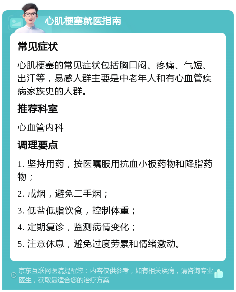 心肌梗塞就医指南 常见症状 心肌梗塞的常见症状包括胸口闷、疼痛、气短、出汗等，易感人群主要是中老年人和有心血管疾病家族史的人群。 推荐科室 心血管内科 调理要点 1. 坚持用药，按医嘱服用抗血小板药物和降脂药物； 2. 戒烟，避免二手烟； 3. 低盐低脂饮食，控制体重； 4. 定期复诊，监测病情变化； 5. 注意休息，避免过度劳累和情绪激动。