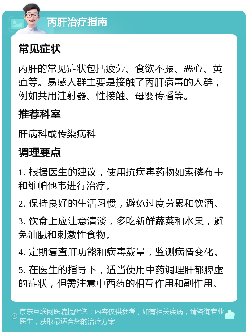 丙肝治疗指南 常见症状 丙肝的常见症状包括疲劳、食欲不振、恶心、黄疸等。易感人群主要是接触了丙肝病毒的人群，例如共用注射器、性接触、母婴传播等。 推荐科室 肝病科或传染病科 调理要点 1. 根据医生的建议，使用抗病毒药物如索磷布韦和维帕他韦进行治疗。 2. 保持良好的生活习惯，避免过度劳累和饮酒。 3. 饮食上应注意清淡，多吃新鲜蔬菜和水果，避免油腻和刺激性食物。 4. 定期复查肝功能和病毒载量，监测病情变化。 5. 在医生的指导下，适当使用中药调理肝郁脾虚的症状，但需注意中西药的相互作用和副作用。