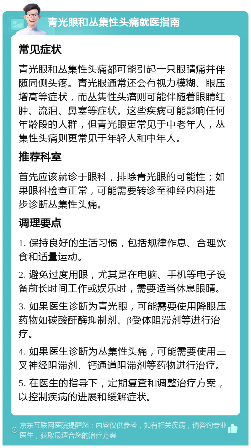 青光眼和丛集性头痛就医指南 常见症状 青光眼和丛集性头痛都可能引起一只眼睛痛并伴随同侧头疼。青光眼通常还会有视力模糊、眼压增高等症状，而丛集性头痛则可能伴随着眼睛红肿、流泪、鼻塞等症状。这些疾病可能影响任何年龄段的人群，但青光眼更常见于中老年人，丛集性头痛则更常见于年轻人和中年人。 推荐科室 首先应该就诊于眼科，排除青光眼的可能性；如果眼科检查正常，可能需要转诊至神经内科进一步诊断丛集性头痛。 调理要点 1. 保持良好的生活习惯，包括规律作息、合理饮食和适量运动。 2. 避免过度用眼，尤其是在电脑、手机等电子设备前长时间工作或娱乐时，需要适当休息眼睛。 3. 如果医生诊断为青光眼，可能需要使用降眼压药物如碳酸酐酶抑制剂、β受体阻滞剂等进行治疗。 4. 如果医生诊断为丛集性头痛，可能需要使用三叉神经阻滞剂、钙通道阻滞剂等药物进行治疗。 5. 在医生的指导下，定期复查和调整治疗方案，以控制疾病的进展和缓解症状。