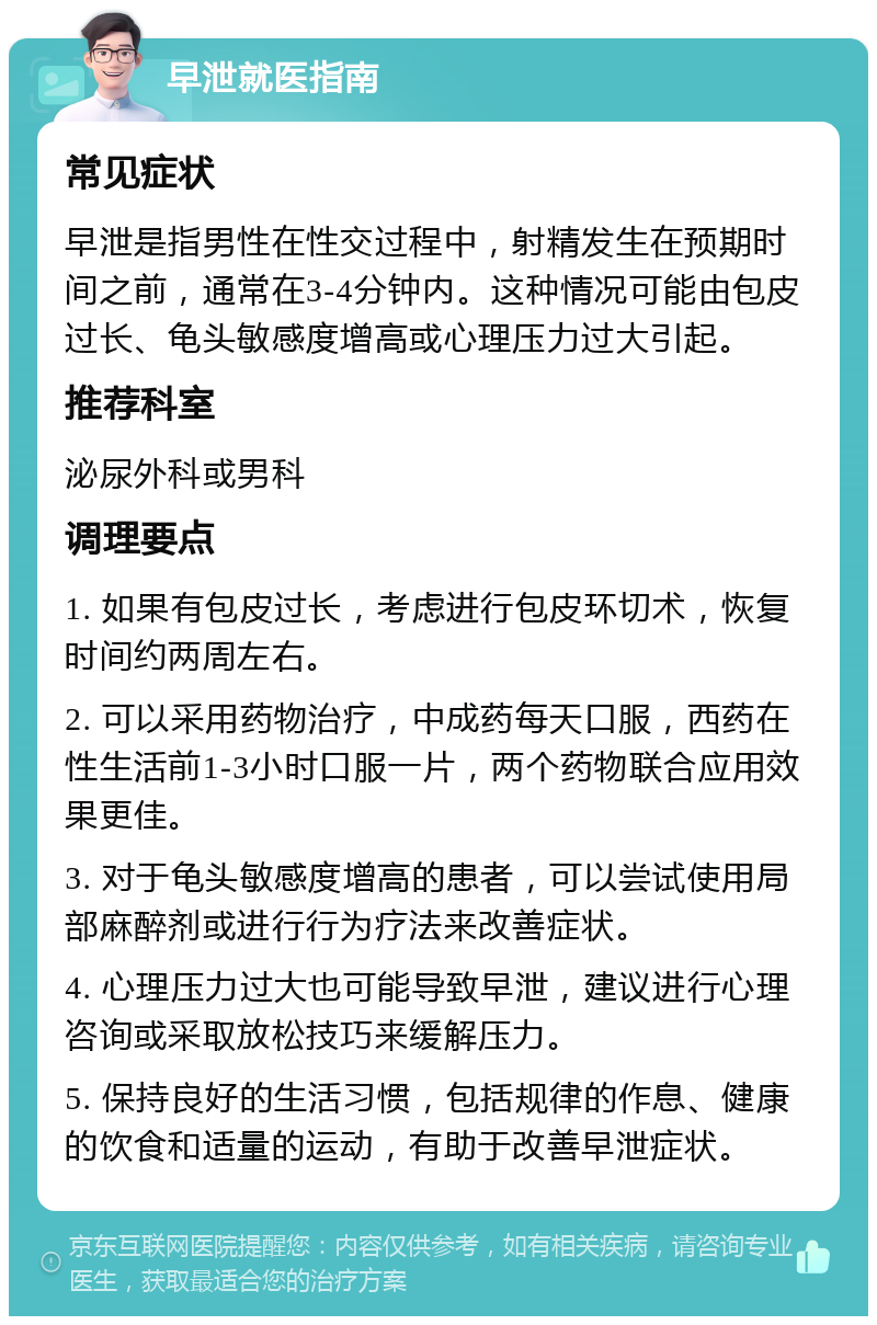 早泄就医指南 常见症状 早泄是指男性在性交过程中，射精发生在预期时间之前，通常在3-4分钟内。这种情况可能由包皮过长、龟头敏感度增高或心理压力过大引起。 推荐科室 泌尿外科或男科 调理要点 1. 如果有包皮过长，考虑进行包皮环切术，恢复时间约两周左右。 2. 可以采用药物治疗，中成药每天口服，西药在性生活前1-3小时口服一片，两个药物联合应用效果更佳。 3. 对于龟头敏感度增高的患者，可以尝试使用局部麻醉剂或进行行为疗法来改善症状。 4. 心理压力过大也可能导致早泄，建议进行心理咨询或采取放松技巧来缓解压力。 5. 保持良好的生活习惯，包括规律的作息、健康的饮食和适量的运动，有助于改善早泄症状。