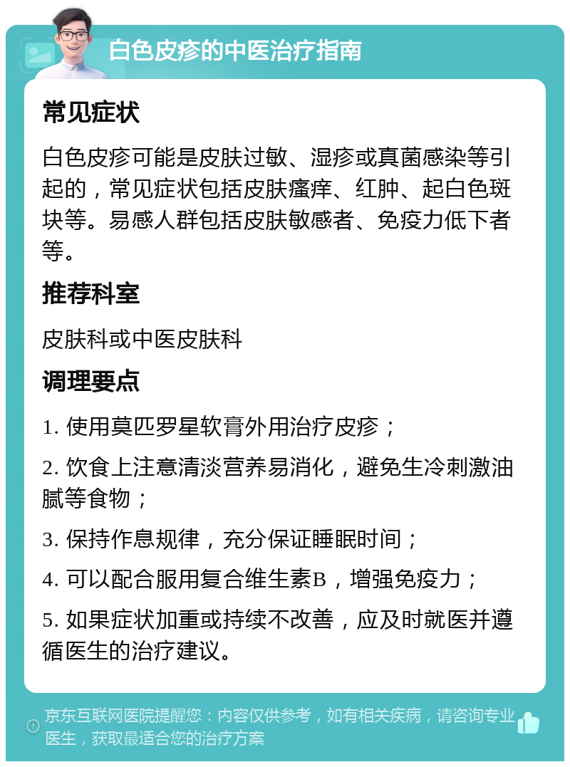 白色皮疹的中医治疗指南 常见症状 白色皮疹可能是皮肤过敏、湿疹或真菌感染等引起的，常见症状包括皮肤瘙痒、红肿、起白色斑块等。易感人群包括皮肤敏感者、免疫力低下者等。 推荐科室 皮肤科或中医皮肤科 调理要点 1. 使用莫匹罗星软膏外用治疗皮疹； 2. 饮食上注意清淡营养易消化，避免生冷刺激油腻等食物； 3. 保持作息规律，充分保证睡眠时间； 4. 可以配合服用复合维生素B，增强免疫力； 5. 如果症状加重或持续不改善，应及时就医并遵循医生的治疗建议。