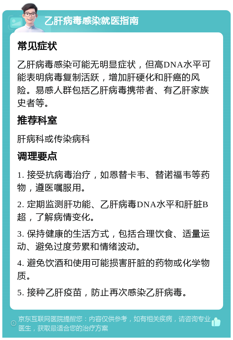 乙肝病毒感染就医指南 常见症状 乙肝病毒感染可能无明显症状，但高DNA水平可能表明病毒复制活跃，增加肝硬化和肝癌的风险。易感人群包括乙肝病毒携带者、有乙肝家族史者等。 推荐科室 肝病科或传染病科 调理要点 1. 接受抗病毒治疗，如恩替卡韦、替诺福韦等药物，遵医嘱服用。 2. 定期监测肝功能、乙肝病毒DNA水平和肝脏B超，了解病情变化。 3. 保持健康的生活方式，包括合理饮食、适量运动、避免过度劳累和情绪波动。 4. 避免饮酒和使用可能损害肝脏的药物或化学物质。 5. 接种乙肝疫苗，防止再次感染乙肝病毒。