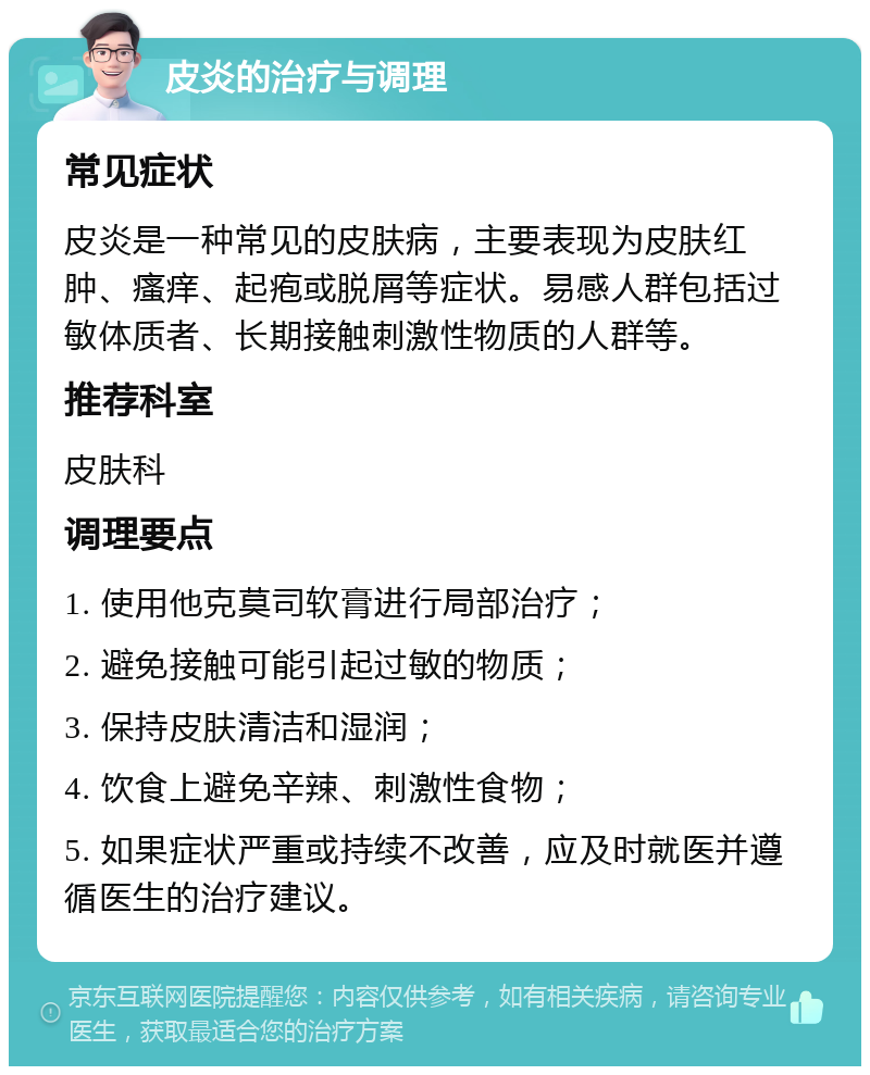 皮炎的治疗与调理 常见症状 皮炎是一种常见的皮肤病，主要表现为皮肤红肿、瘙痒、起疱或脱屑等症状。易感人群包括过敏体质者、长期接触刺激性物质的人群等。 推荐科室 皮肤科 调理要点 1. 使用他克莫司软膏进行局部治疗； 2. 避免接触可能引起过敏的物质； 3. 保持皮肤清洁和湿润； 4. 饮食上避免辛辣、刺激性食物； 5. 如果症状严重或持续不改善，应及时就医并遵循医生的治疗建议。