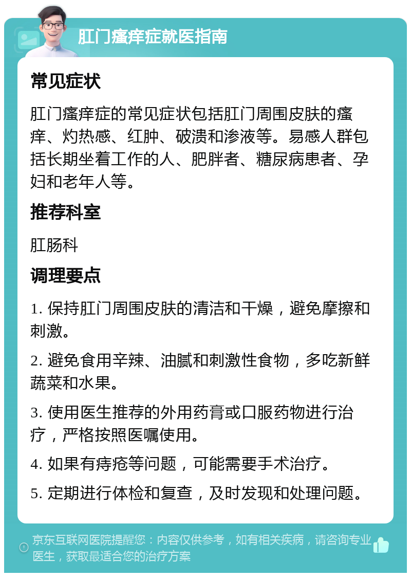 肛门瘙痒症就医指南 常见症状 肛门瘙痒症的常见症状包括肛门周围皮肤的瘙痒、灼热感、红肿、破溃和渗液等。易感人群包括长期坐着工作的人、肥胖者、糖尿病患者、孕妇和老年人等。 推荐科室 肛肠科 调理要点 1. 保持肛门周围皮肤的清洁和干燥，避免摩擦和刺激。 2. 避免食用辛辣、油腻和刺激性食物，多吃新鲜蔬菜和水果。 3. 使用医生推荐的外用药膏或口服药物进行治疗，严格按照医嘱使用。 4. 如果有痔疮等问题，可能需要手术治疗。 5. 定期进行体检和复查，及时发现和处理问题。