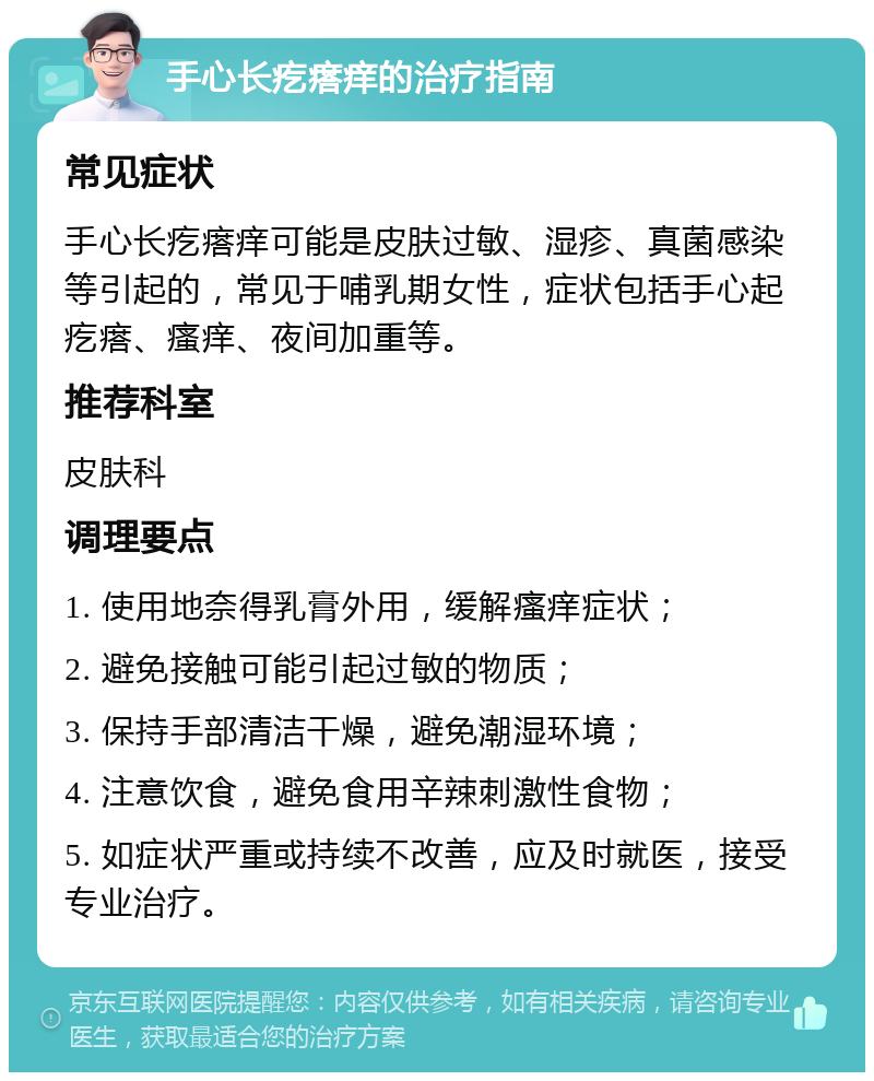 手心长疙瘩痒的治疗指南 常见症状 手心长疙瘩痒可能是皮肤过敏、湿疹、真菌感染等引起的，常见于哺乳期女性，症状包括手心起疙瘩、瘙痒、夜间加重等。 推荐科室 皮肤科 调理要点 1. 使用地奈得乳膏外用，缓解瘙痒症状； 2. 避免接触可能引起过敏的物质； 3. 保持手部清洁干燥，避免潮湿环境； 4. 注意饮食，避免食用辛辣刺激性食物； 5. 如症状严重或持续不改善，应及时就医，接受专业治疗。