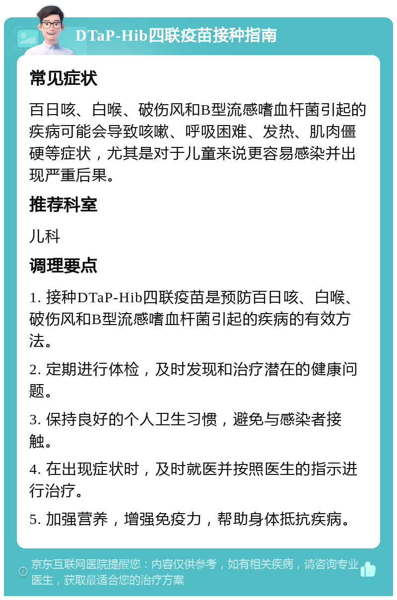 DTaP-Hib四联疫苗接种指南 常见症状 百日咳、白喉、破伤风和B型流感嗜血杆菌引起的疾病可能会导致咳嗽、呼吸困难、发热、肌肉僵硬等症状，尤其是对于儿童来说更容易感染并出现严重后果。 推荐科室 儿科 调理要点 1. 接种DTaP-Hib四联疫苗是预防百日咳、白喉、破伤风和B型流感嗜血杆菌引起的疾病的有效方法。 2. 定期进行体检，及时发现和治疗潜在的健康问题。 3. 保持良好的个人卫生习惯，避免与感染者接触。 4. 在出现症状时，及时就医并按照医生的指示进行治疗。 5. 加强营养，增强免疫力，帮助身体抵抗疾病。