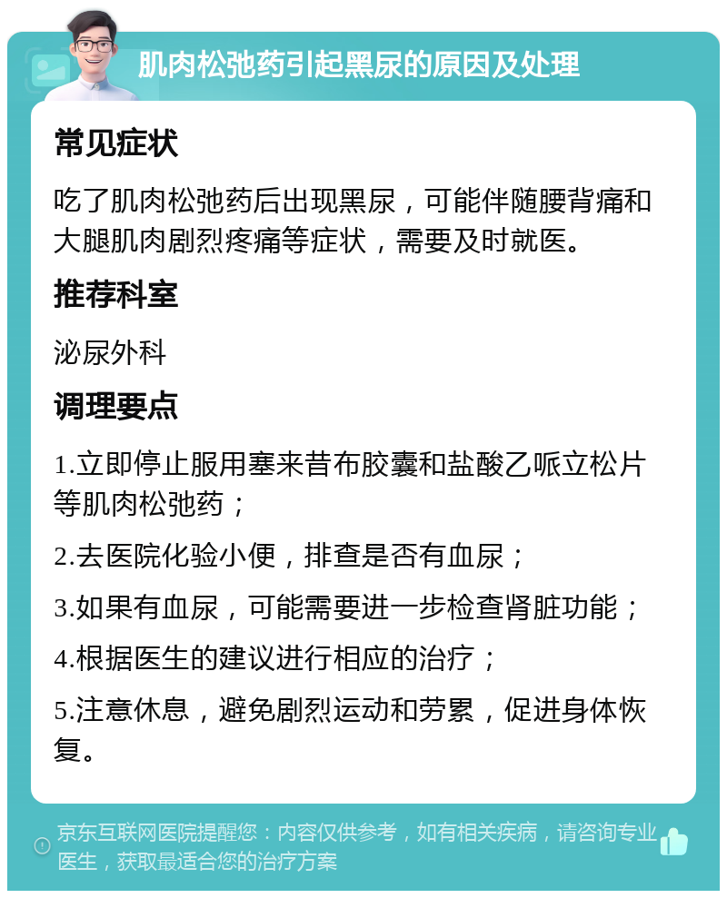 肌肉松弛药引起黑尿的原因及处理 常见症状 吃了肌肉松弛药后出现黑尿，可能伴随腰背痛和大腿肌肉剧烈疼痛等症状，需要及时就医。 推荐科室 泌尿外科 调理要点 1.立即停止服用塞来昔布胶囊和盐酸乙哌立松片等肌肉松弛药； 2.去医院化验小便，排查是否有血尿； 3.如果有血尿，可能需要进一步检查肾脏功能； 4.根据医生的建议进行相应的治疗； 5.注意休息，避免剧烈运动和劳累，促进身体恢复。