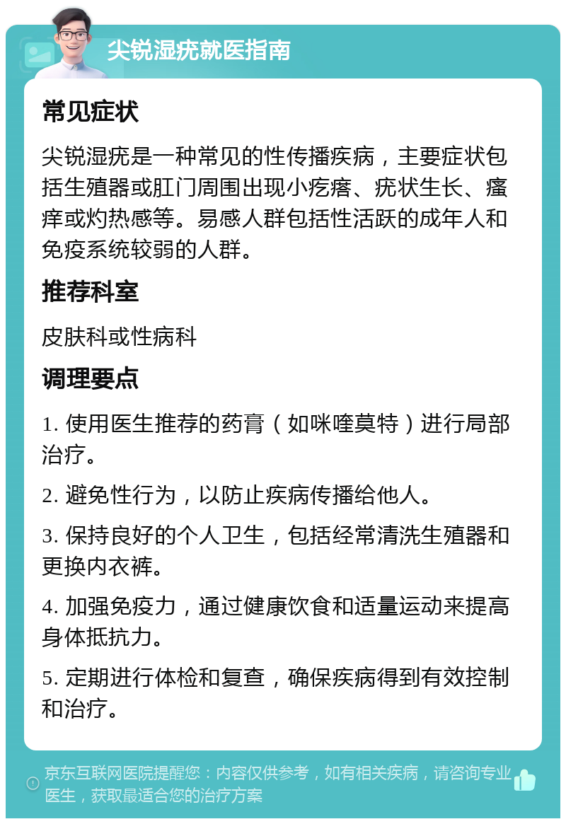 尖锐湿疣就医指南 常见症状 尖锐湿疣是一种常见的性传播疾病，主要症状包括生殖器或肛门周围出现小疙瘩、疣状生长、瘙痒或灼热感等。易感人群包括性活跃的成年人和免疫系统较弱的人群。 推荐科室 皮肤科或性病科 调理要点 1. 使用医生推荐的药膏（如咪喹莫特）进行局部治疗。 2. 避免性行为，以防止疾病传播给他人。 3. 保持良好的个人卫生，包括经常清洗生殖器和更换内衣裤。 4. 加强免疫力，通过健康饮食和适量运动来提高身体抵抗力。 5. 定期进行体检和复查，确保疾病得到有效控制和治疗。