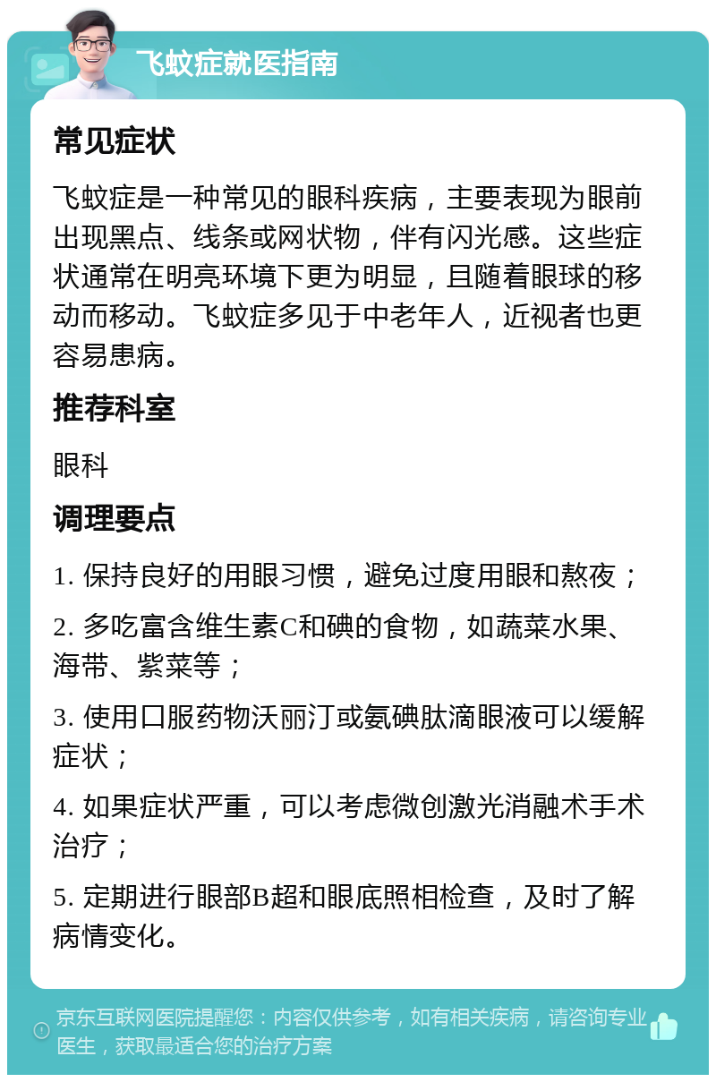 飞蚊症就医指南 常见症状 飞蚊症是一种常见的眼科疾病，主要表现为眼前出现黑点、线条或网状物，伴有闪光感。这些症状通常在明亮环境下更为明显，且随着眼球的移动而移动。飞蚊症多见于中老年人，近视者也更容易患病。 推荐科室 眼科 调理要点 1. 保持良好的用眼习惯，避免过度用眼和熬夜； 2. 多吃富含维生素C和碘的食物，如蔬菜水果、海带、紫菜等； 3. 使用口服药物沃丽汀或氨碘肽滴眼液可以缓解症状； 4. 如果症状严重，可以考虑微创激光消融术手术治疗； 5. 定期进行眼部B超和眼底照相检查，及时了解病情变化。