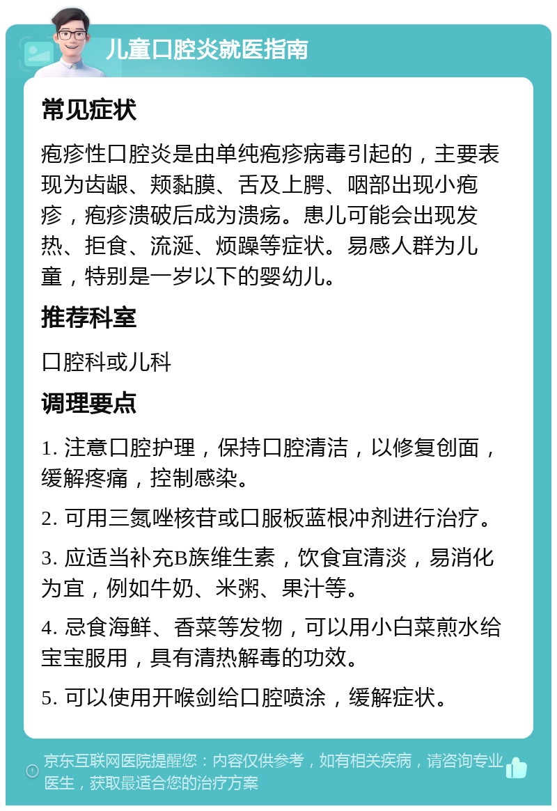 儿童口腔炎就医指南 常见症状 疱疹性口腔炎是由单纯疱疹病毒引起的，主要表现为齿龈、颊黏膜、舌及上腭、咽部出现小疱疹，疱疹溃破后成为溃疡。患儿可能会出现发热、拒食、流涎、烦躁等症状。易感人群为儿童，特别是一岁以下的婴幼儿。 推荐科室 口腔科或儿科 调理要点 1. 注意口腔护理，保持口腔清洁，以修复创面，缓解疼痛，控制感染。 2. 可用三氮唑核苷或口服板蓝根冲剂进行治疗。 3. 应适当补充B族维生素，饮食宜清淡，易消化为宜，例如牛奶、米粥、果汁等。 4. 忌食海鲜、香菜等发物，可以用小白菜煎水给宝宝服用，具有清热解毒的功效。 5. 可以使用开喉剑给口腔喷涂，缓解症状。