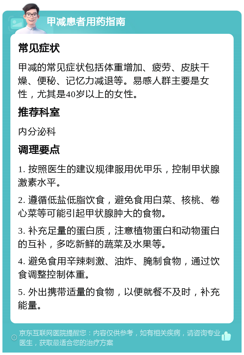 甲减患者用药指南 常见症状 甲减的常见症状包括体重增加、疲劳、皮肤干燥、便秘、记忆力减退等。易感人群主要是女性，尤其是40岁以上的女性。 推荐科室 内分泌科 调理要点 1. 按照医生的建议规律服用优甲乐，控制甲状腺激素水平。 2. 遵循低盐低脂饮食，避免食用白菜、核桃、卷心菜等可能引起甲状腺肿大的食物。 3. 补充足量的蛋白质，注意植物蛋白和动物蛋白的互补，多吃新鲜的蔬菜及水果等。 4. 避免食用辛辣刺激、油炸、腌制食物，通过饮食调整控制体重。 5. 外出携带适量的食物，以便就餐不及时，补充能量。