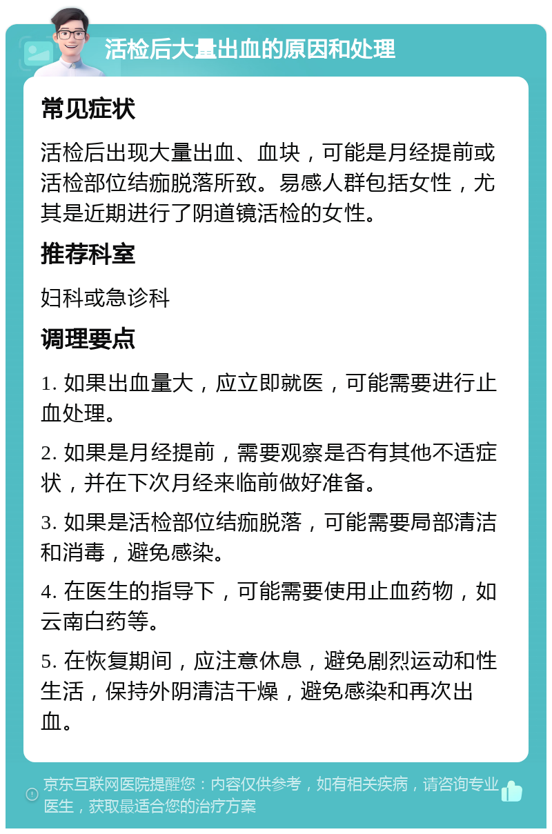 活检后大量出血的原因和处理 常见症状 活检后出现大量出血、血块，可能是月经提前或活检部位结痂脱落所致。易感人群包括女性，尤其是近期进行了阴道镜活检的女性。 推荐科室 妇科或急诊科 调理要点 1. 如果出血量大，应立即就医，可能需要进行止血处理。 2. 如果是月经提前，需要观察是否有其他不适症状，并在下次月经来临前做好准备。 3. 如果是活检部位结痂脱落，可能需要局部清洁和消毒，避免感染。 4. 在医生的指导下，可能需要使用止血药物，如云南白药等。 5. 在恢复期间，应注意休息，避免剧烈运动和性生活，保持外阴清洁干燥，避免感染和再次出血。