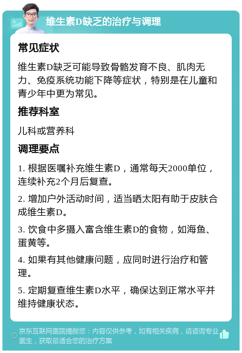 维生素D缺乏的治疗与调理 常见症状 维生素D缺乏可能导致骨骼发育不良、肌肉无力、免疫系统功能下降等症状，特别是在儿童和青少年中更为常见。 推荐科室 儿科或营养科 调理要点 1. 根据医嘱补充维生素D，通常每天2000单位，连续补充2个月后复查。 2. 增加户外活动时间，适当晒太阳有助于皮肤合成维生素D。 3. 饮食中多摄入富含维生素D的食物，如海鱼、蛋黄等。 4. 如果有其他健康问题，应同时进行治疗和管理。 5. 定期复查维生素D水平，确保达到正常水平并维持健康状态。