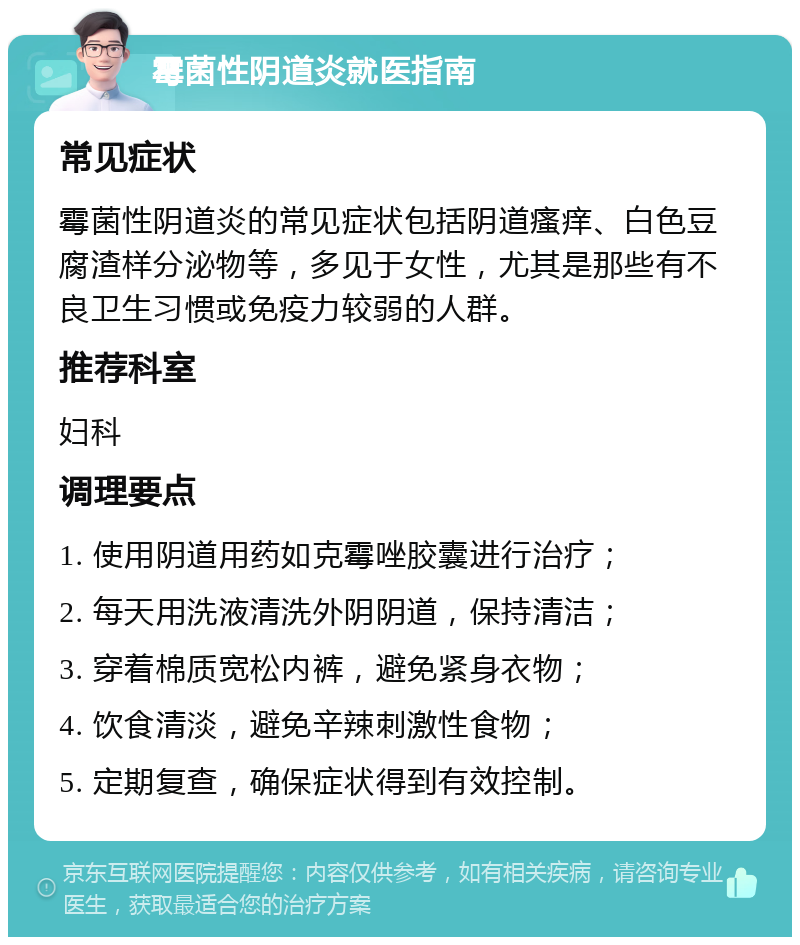 霉菌性阴道炎就医指南 常见症状 霉菌性阴道炎的常见症状包括阴道瘙痒、白色豆腐渣样分泌物等，多见于女性，尤其是那些有不良卫生习惯或免疫力较弱的人群。 推荐科室 妇科 调理要点 1. 使用阴道用药如克霉唑胶囊进行治疗； 2. 每天用洗液清洗外阴阴道，保持清洁； 3. 穿着棉质宽松内裤，避免紧身衣物； 4. 饮食清淡，避免辛辣刺激性食物； 5. 定期复查，确保症状得到有效控制。