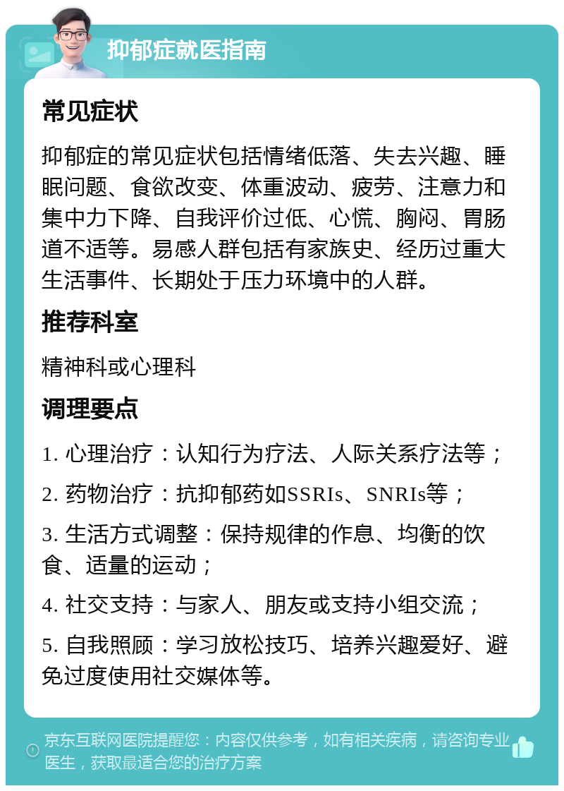 抑郁症就医指南 常见症状 抑郁症的常见症状包括情绪低落、失去兴趣、睡眠问题、食欲改变、体重波动、疲劳、注意力和集中力下降、自我评价过低、心慌、胸闷、胃肠道不适等。易感人群包括有家族史、经历过重大生活事件、长期处于压力环境中的人群。 推荐科室 精神科或心理科 调理要点 1. 心理治疗：认知行为疗法、人际关系疗法等； 2. 药物治疗：抗抑郁药如SSRIs、SNRIs等； 3. 生活方式调整：保持规律的作息、均衡的饮食、适量的运动； 4. 社交支持：与家人、朋友或支持小组交流； 5. 自我照顾：学习放松技巧、培养兴趣爱好、避免过度使用社交媒体等。