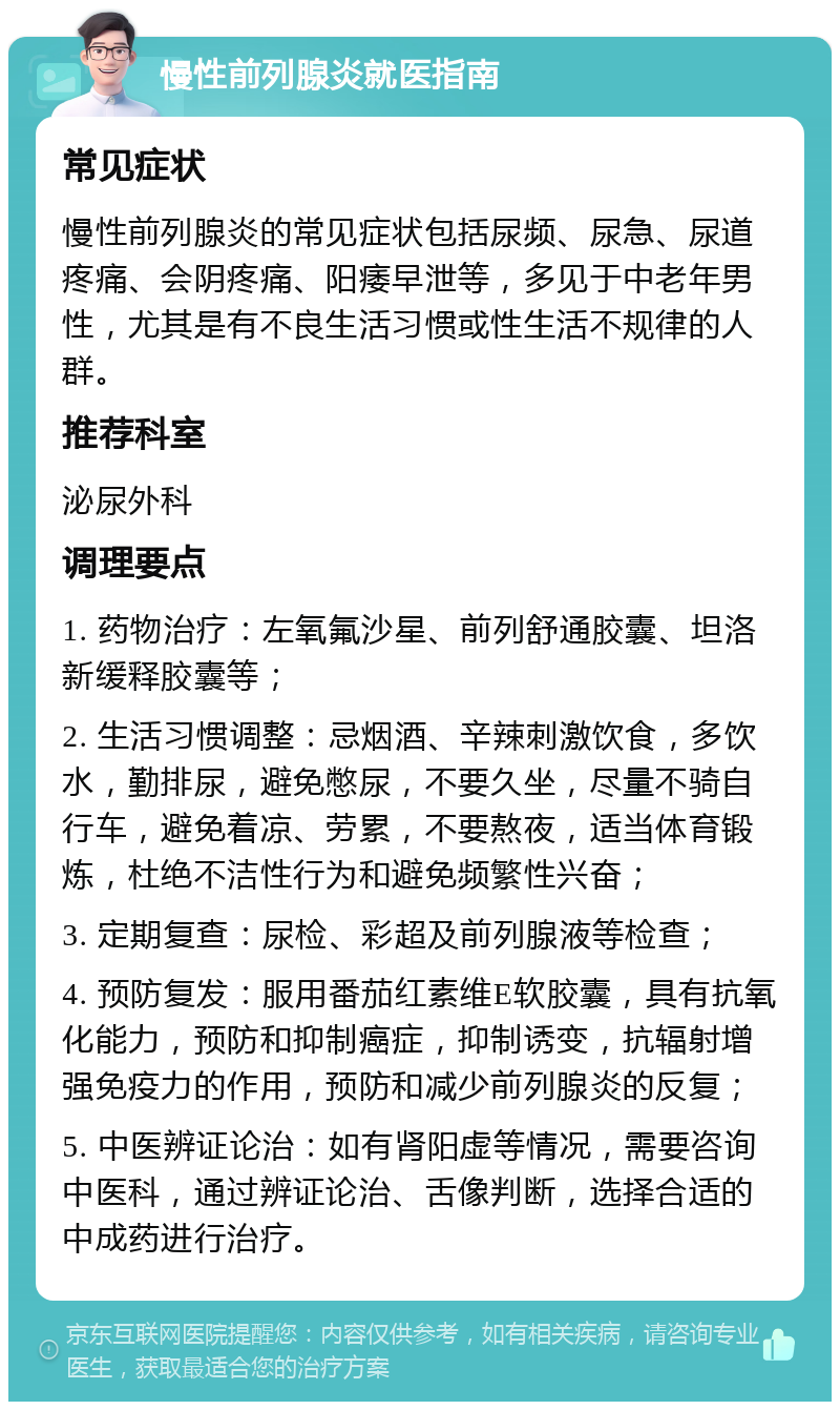 慢性前列腺炎就医指南 常见症状 慢性前列腺炎的常见症状包括尿频、尿急、尿道疼痛、会阴疼痛、阳痿早泄等，多见于中老年男性，尤其是有不良生活习惯或性生活不规律的人群。 推荐科室 泌尿外科 调理要点 1. 药物治疗：左氧氟沙星、前列舒通胶囊、坦洛新缓释胶囊等； 2. 生活习惯调整：忌烟酒、辛辣刺激饮食，多饮水，勤排尿，避免憋尿，不要久坐，尽量不骑自行车，避免着凉、劳累，不要熬夜，适当体育锻炼，杜绝不洁性行为和避免频繁性兴奋； 3. 定期复查：尿检、彩超及前列腺液等检查； 4. 预防复发：服用番茄红素维E软胶囊，具有抗氧化能力，预防和抑制癌症，抑制诱变，抗辐射增强免疫力的作用，预防和减少前列腺炎的反复； 5. 中医辨证论治：如有肾阳虚等情况，需要咨询中医科，通过辨证论治、舌像判断，选择合适的中成药进行治疗。