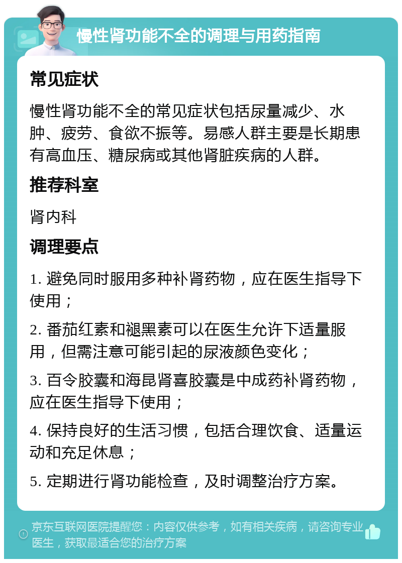 慢性肾功能不全的调理与用药指南 常见症状 慢性肾功能不全的常见症状包括尿量减少、水肿、疲劳、食欲不振等。易感人群主要是长期患有高血压、糖尿病或其他肾脏疾病的人群。 推荐科室 肾内科 调理要点 1. 避免同时服用多种补肾药物，应在医生指导下使用； 2. 番茄红素和褪黑素可以在医生允许下适量服用，但需注意可能引起的尿液颜色变化； 3. 百令胶囊和海昆肾喜胶囊是中成药补肾药物，应在医生指导下使用； 4. 保持良好的生活习惯，包括合理饮食、适量运动和充足休息； 5. 定期进行肾功能检查，及时调整治疗方案。