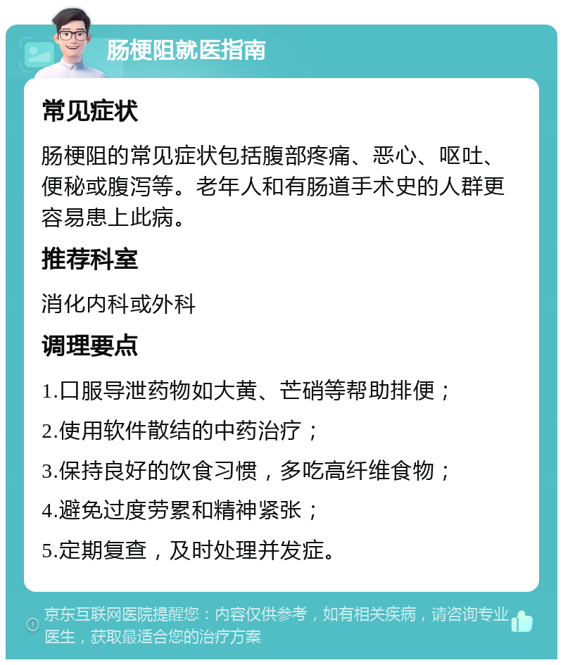 肠梗阻就医指南 常见症状 肠梗阻的常见症状包括腹部疼痛、恶心、呕吐、便秘或腹泻等。老年人和有肠道手术史的人群更容易患上此病。 推荐科室 消化内科或外科 调理要点 1.口服导泄药物如大黄、芒硝等帮助排便； 2.使用软件散结的中药治疗； 3.保持良好的饮食习惯，多吃高纤维食物； 4.避免过度劳累和精神紧张； 5.定期复查，及时处理并发症。