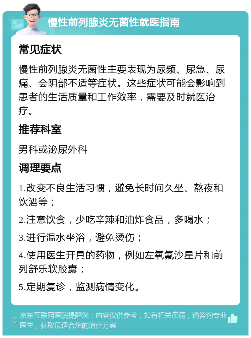 慢性前列腺炎无菌性就医指南 常见症状 慢性前列腺炎无菌性主要表现为尿频、尿急、尿痛、会阴部不适等症状。这些症状可能会影响到患者的生活质量和工作效率，需要及时就医治疗。 推荐科室 男科或泌尿外科 调理要点 1.改变不良生活习惯，避免长时间久坐、熬夜和饮酒等； 2.注意饮食，少吃辛辣和油炸食品，多喝水； 3.进行温水坐浴，避免烫伤； 4.使用医生开具的药物，例如左氧氟沙星片和前列舒乐软胶囊； 5.定期复诊，监测病情变化。