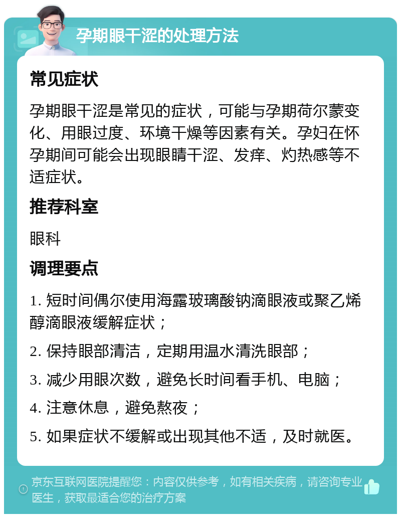 孕期眼干涩的处理方法 常见症状 孕期眼干涩是常见的症状，可能与孕期荷尔蒙变化、用眼过度、环境干燥等因素有关。孕妇在怀孕期间可能会出现眼睛干涩、发痒、灼热感等不适症状。 推荐科室 眼科 调理要点 1. 短时间偶尔使用海露玻璃酸钠滴眼液或聚乙烯醇滴眼液缓解症状； 2. 保持眼部清洁，定期用温水清洗眼部； 3. 减少用眼次数，避免长时间看手机、电脑； 4. 注意休息，避免熬夜； 5. 如果症状不缓解或出现其他不适，及时就医。