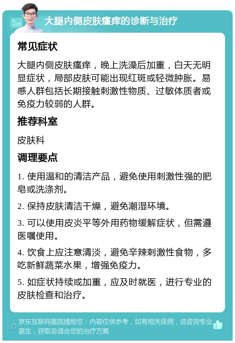 大腿内侧皮肤瘙痒的诊断与治疗 常见症状 大腿内侧皮肤瘙痒，晚上洗澡后加重，白天无明显症状，局部皮肤可能出现红斑或轻微肿胀。易感人群包括长期接触刺激性物质、过敏体质者或免疫力较弱的人群。 推荐科室 皮肤科 调理要点 1. 使用温和的清洁产品，避免使用刺激性强的肥皂或洗涤剂。 2. 保持皮肤清洁干燥，避免潮湿环境。 3. 可以使用皮炎平等外用药物缓解症状，但需遵医嘱使用。 4. 饮食上应注意清淡，避免辛辣刺激性食物，多吃新鲜蔬菜水果，增强免疫力。 5. 如症状持续或加重，应及时就医，进行专业的皮肤检查和治疗。