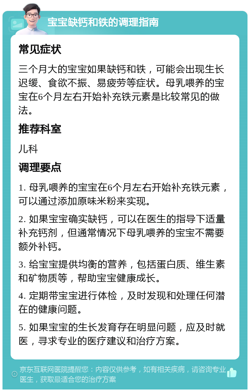 宝宝缺钙和铁的调理指南 常见症状 三个月大的宝宝如果缺钙和铁，可能会出现生长迟缓、食欲不振、易疲劳等症状。母乳喂养的宝宝在6个月左右开始补充铁元素是比较常见的做法。 推荐科室 儿科 调理要点 1. 母乳喂养的宝宝在6个月左右开始补充铁元素，可以通过添加原味米粉来实现。 2. 如果宝宝确实缺钙，可以在医生的指导下适量补充钙剂，但通常情况下母乳喂养的宝宝不需要额外补钙。 3. 给宝宝提供均衡的营养，包括蛋白质、维生素和矿物质等，帮助宝宝健康成长。 4. 定期带宝宝进行体检，及时发现和处理任何潜在的健康问题。 5. 如果宝宝的生长发育存在明显问题，应及时就医，寻求专业的医疗建议和治疗方案。