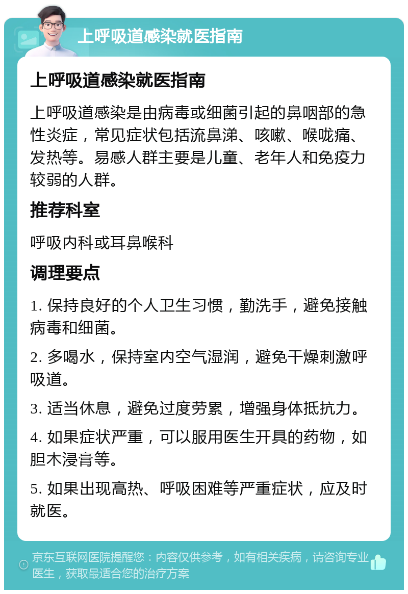 上呼吸道感染就医指南 上呼吸道感染就医指南 上呼吸道感染是由病毒或细菌引起的鼻咽部的急性炎症，常见症状包括流鼻涕、咳嗽、喉咙痛、发热等。易感人群主要是儿童、老年人和免疫力较弱的人群。 推荐科室 呼吸内科或耳鼻喉科 调理要点 1. 保持良好的个人卫生习惯，勤洗手，避免接触病毒和细菌。 2. 多喝水，保持室内空气湿润，避免干燥刺激呼吸道。 3. 适当休息，避免过度劳累，增强身体抵抗力。 4. 如果症状严重，可以服用医生开具的药物，如胆木浸膏等。 5. 如果出现高热、呼吸困难等严重症状，应及时就医。