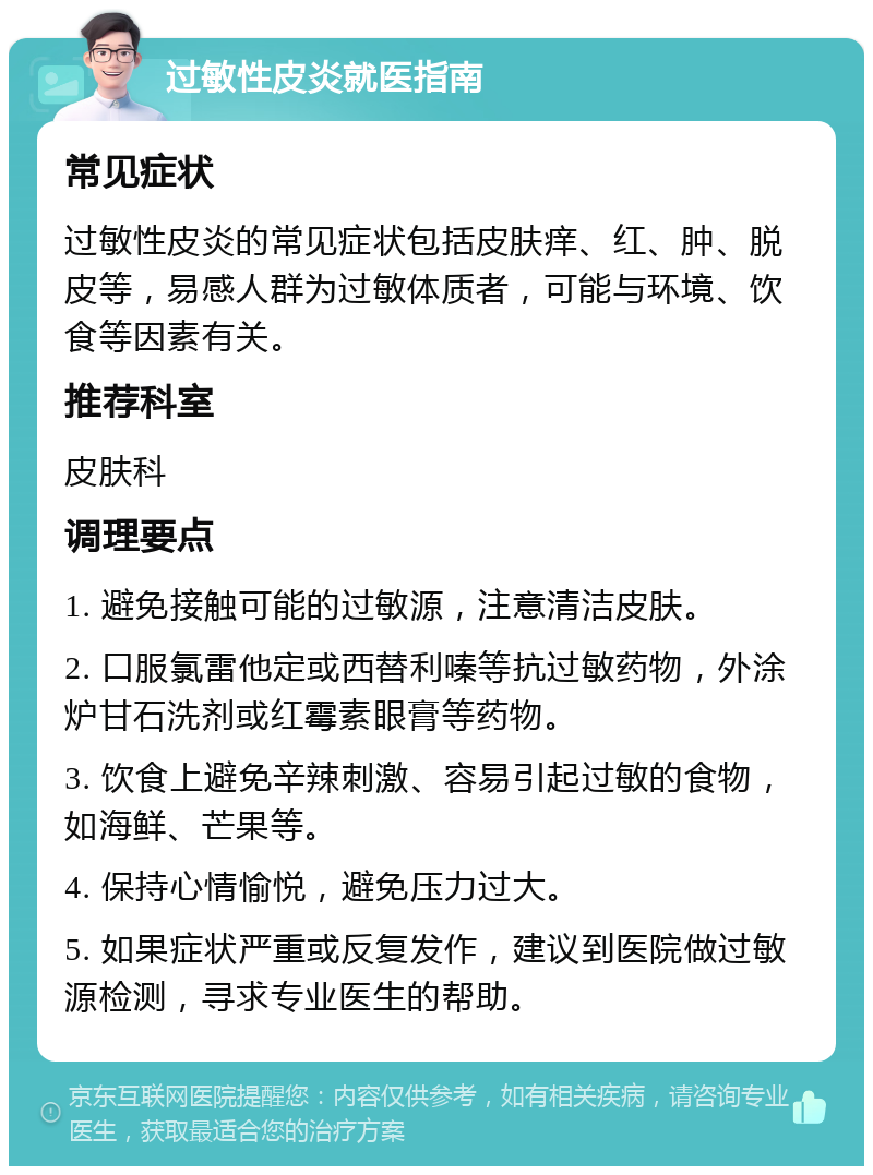 过敏性皮炎就医指南 常见症状 过敏性皮炎的常见症状包括皮肤痒、红、肿、脱皮等，易感人群为过敏体质者，可能与环境、饮食等因素有关。 推荐科室 皮肤科 调理要点 1. 避免接触可能的过敏源，注意清洁皮肤。 2. 口服氯雷他定或西替利嗪等抗过敏药物，外涂炉甘石洗剂或红霉素眼膏等药物。 3. 饮食上避免辛辣刺激、容易引起过敏的食物，如海鲜、芒果等。 4. 保持心情愉悦，避免压力过大。 5. 如果症状严重或反复发作，建议到医院做过敏源检测，寻求专业医生的帮助。