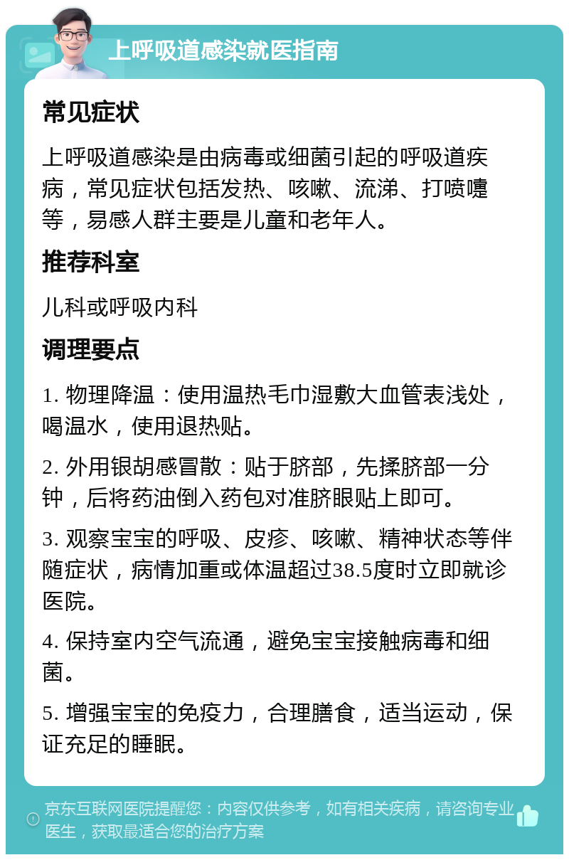 上呼吸道感染就医指南 常见症状 上呼吸道感染是由病毒或细菌引起的呼吸道疾病，常见症状包括发热、咳嗽、流涕、打喷嚏等，易感人群主要是儿童和老年人。 推荐科室 儿科或呼吸内科 调理要点 1. 物理降温：使用温热毛巾湿敷大血管表浅处，喝温水，使用退热贴。 2. 外用银胡感冒散：贴于脐部，先揉脐部一分钟，后将药油倒入药包对准脐眼贴上即可。 3. 观察宝宝的呼吸、皮疹、咳嗽、精神状态等伴随症状，病情加重或体温超过38.5度时立即就诊医院。 4. 保持室内空气流通，避免宝宝接触病毒和细菌。 5. 增强宝宝的免疫力，合理膳食，适当运动，保证充足的睡眠。