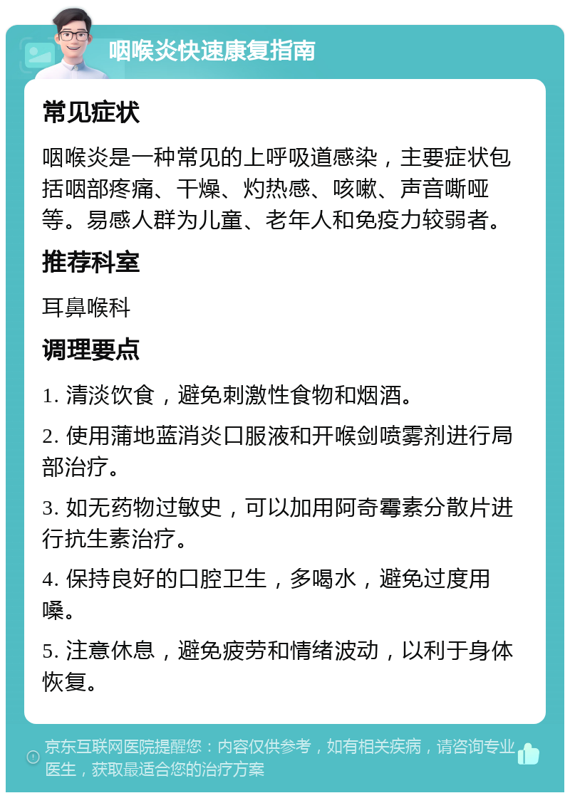 咽喉炎快速康复指南 常见症状 咽喉炎是一种常见的上呼吸道感染，主要症状包括咽部疼痛、干燥、灼热感、咳嗽、声音嘶哑等。易感人群为儿童、老年人和免疫力较弱者。 推荐科室 耳鼻喉科 调理要点 1. 清淡饮食，避免刺激性食物和烟酒。 2. 使用蒲地蓝消炎口服液和开喉剑喷雾剂进行局部治疗。 3. 如无药物过敏史，可以加用阿奇霉素分散片进行抗生素治疗。 4. 保持良好的口腔卫生，多喝水，避免过度用嗓。 5. 注意休息，避免疲劳和情绪波动，以利于身体恢复。