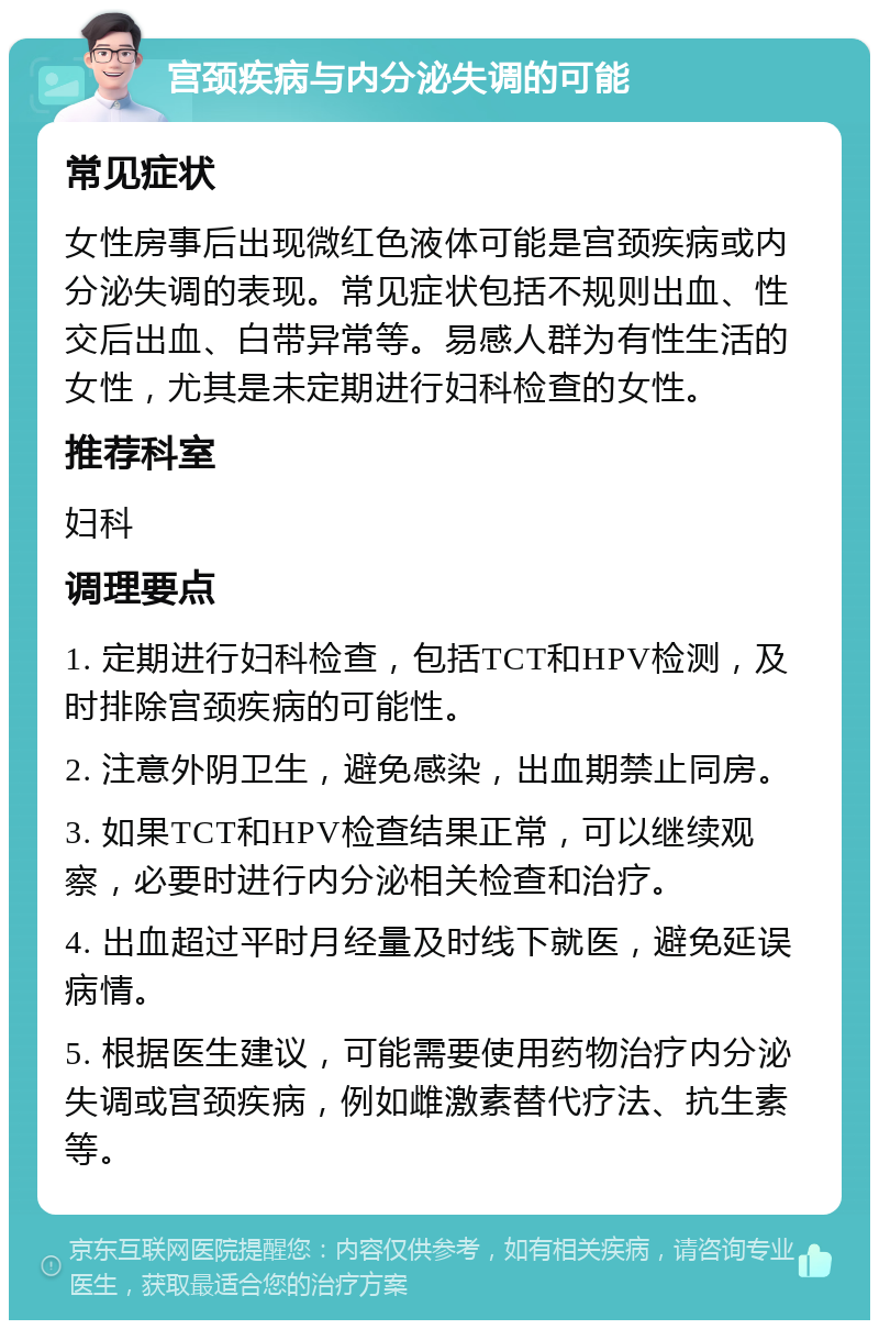 宫颈疾病与内分泌失调的可能 常见症状 女性房事后出现微红色液体可能是宫颈疾病或内分泌失调的表现。常见症状包括不规则出血、性交后出血、白带异常等。易感人群为有性生活的女性，尤其是未定期进行妇科检查的女性。 推荐科室 妇科 调理要点 1. 定期进行妇科检查，包括TCT和HPV检测，及时排除宫颈疾病的可能性。 2. 注意外阴卫生，避免感染，出血期禁止同房。 3. 如果TCT和HPV检查结果正常，可以继续观察，必要时进行内分泌相关检查和治疗。 4. 出血超过平时月经量及时线下就医，避免延误病情。 5. 根据医生建议，可能需要使用药物治疗内分泌失调或宫颈疾病，例如雌激素替代疗法、抗生素等。