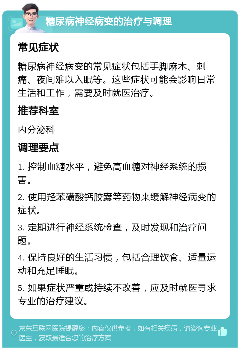 糖尿病神经病变的治疗与调理 常见症状 糖尿病神经病变的常见症状包括手脚麻木、刺痛、夜间难以入眠等。这些症状可能会影响日常生活和工作，需要及时就医治疗。 推荐科室 内分泌科 调理要点 1. 控制血糖水平，避免高血糖对神经系统的损害。 2. 使用羟苯磺酸钙胶囊等药物来缓解神经病变的症状。 3. 定期进行神经系统检查，及时发现和治疗问题。 4. 保持良好的生活习惯，包括合理饮食、适量运动和充足睡眠。 5. 如果症状严重或持续不改善，应及时就医寻求专业的治疗建议。