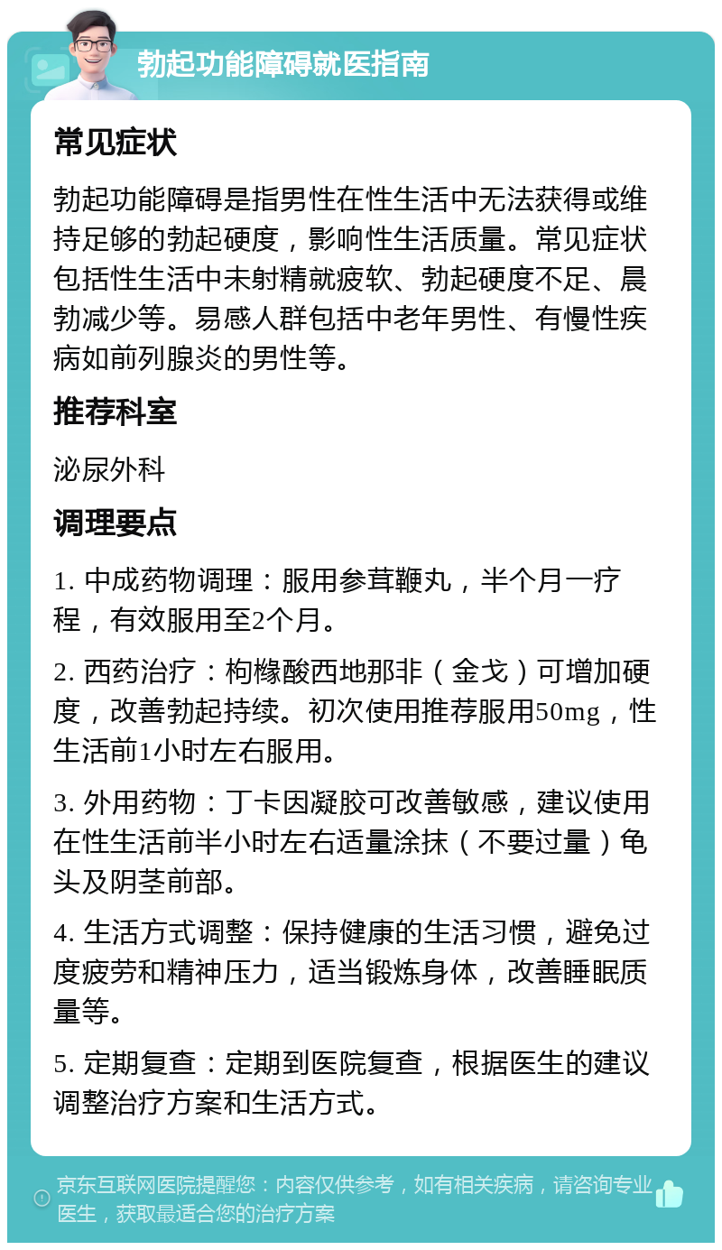 勃起功能障碍就医指南 常见症状 勃起功能障碍是指男性在性生活中无法获得或维持足够的勃起硬度，影响性生活质量。常见症状包括性生活中未射精就疲软、勃起硬度不足、晨勃减少等。易感人群包括中老年男性、有慢性疾病如前列腺炎的男性等。 推荐科室 泌尿外科 调理要点 1. 中成药物调理：服用参茸鞭丸，半个月一疗程，有效服用至2个月。 2. 西药治疗：枸橼酸西地那非（金戈）可增加硬度，改善勃起持续。初次使用推荐服用50mg，性生活前1小时左右服用。 3. 外用药物：丁卡因凝胶可改善敏感，建议使用在性生活前半小时左右适量涂抹（不要过量）龟头及阴茎前部。 4. 生活方式调整：保持健康的生活习惯，避免过度疲劳和精神压力，适当锻炼身体，改善睡眠质量等。 5. 定期复查：定期到医院复查，根据医生的建议调整治疗方案和生活方式。