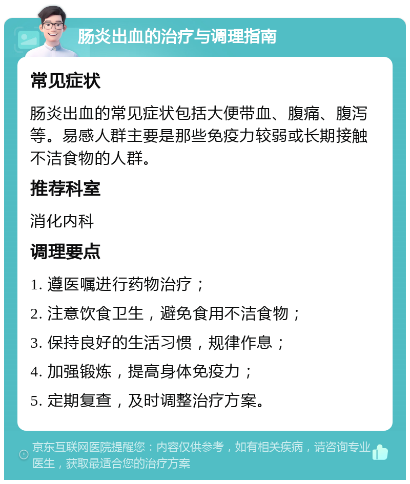 肠炎出血的治疗与调理指南 常见症状 肠炎出血的常见症状包括大便带血、腹痛、腹泻等。易感人群主要是那些免疫力较弱或长期接触不洁食物的人群。 推荐科室 消化内科 调理要点 1. 遵医嘱进行药物治疗； 2. 注意饮食卫生，避免食用不洁食物； 3. 保持良好的生活习惯，规律作息； 4. 加强锻炼，提高身体免疫力； 5. 定期复查，及时调整治疗方案。