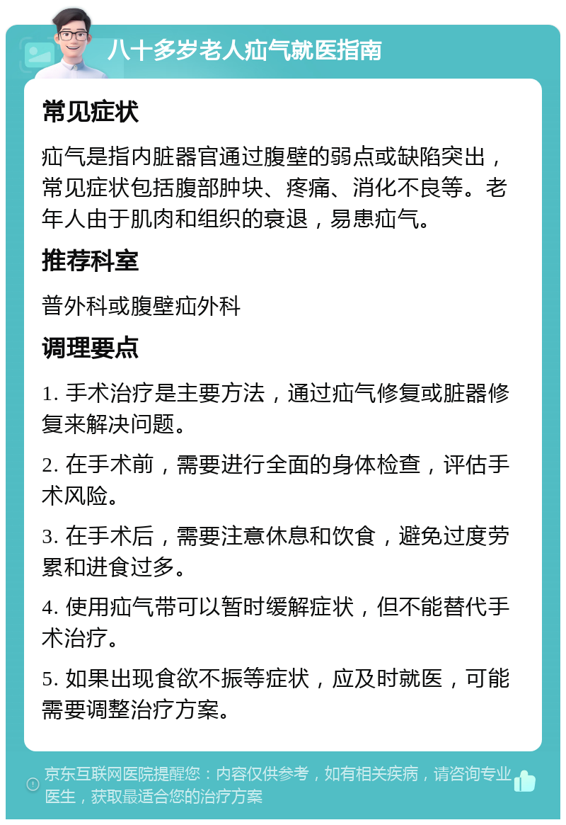 八十多岁老人疝气就医指南 常见症状 疝气是指内脏器官通过腹壁的弱点或缺陷突出，常见症状包括腹部肿块、疼痛、消化不良等。老年人由于肌肉和组织的衰退，易患疝气。 推荐科室 普外科或腹壁疝外科 调理要点 1. 手术治疗是主要方法，通过疝气修复或脏器修复来解决问题。 2. 在手术前，需要进行全面的身体检查，评估手术风险。 3. 在手术后，需要注意休息和饮食，避免过度劳累和进食过多。 4. 使用疝气带可以暂时缓解症状，但不能替代手术治疗。 5. 如果出现食欲不振等症状，应及时就医，可能需要调整治疗方案。