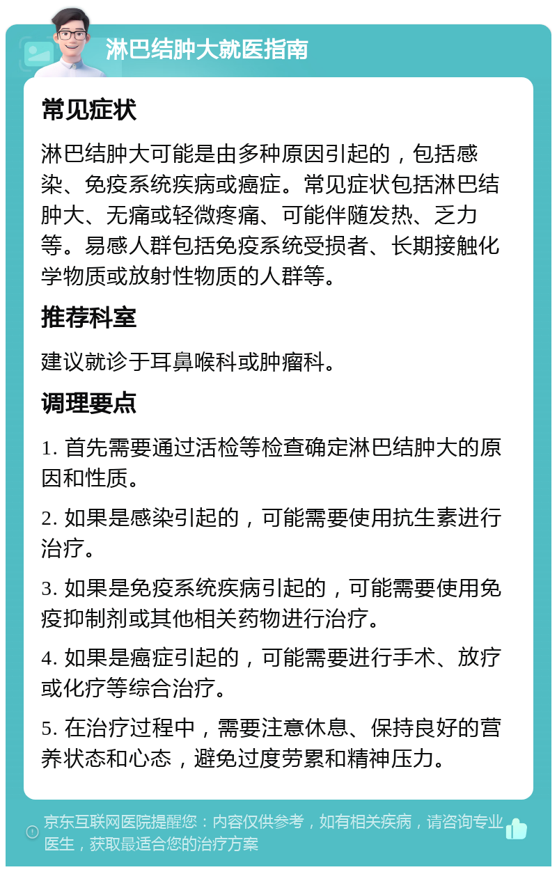 淋巴结肿大就医指南 常见症状 淋巴结肿大可能是由多种原因引起的，包括感染、免疫系统疾病或癌症。常见症状包括淋巴结肿大、无痛或轻微疼痛、可能伴随发热、乏力等。易感人群包括免疫系统受损者、长期接触化学物质或放射性物质的人群等。 推荐科室 建议就诊于耳鼻喉科或肿瘤科。 调理要点 1. 首先需要通过活检等检查确定淋巴结肿大的原因和性质。 2. 如果是感染引起的，可能需要使用抗生素进行治疗。 3. 如果是免疫系统疾病引起的，可能需要使用免疫抑制剂或其他相关药物进行治疗。 4. 如果是癌症引起的，可能需要进行手术、放疗或化疗等综合治疗。 5. 在治疗过程中，需要注意休息、保持良好的营养状态和心态，避免过度劳累和精神压力。