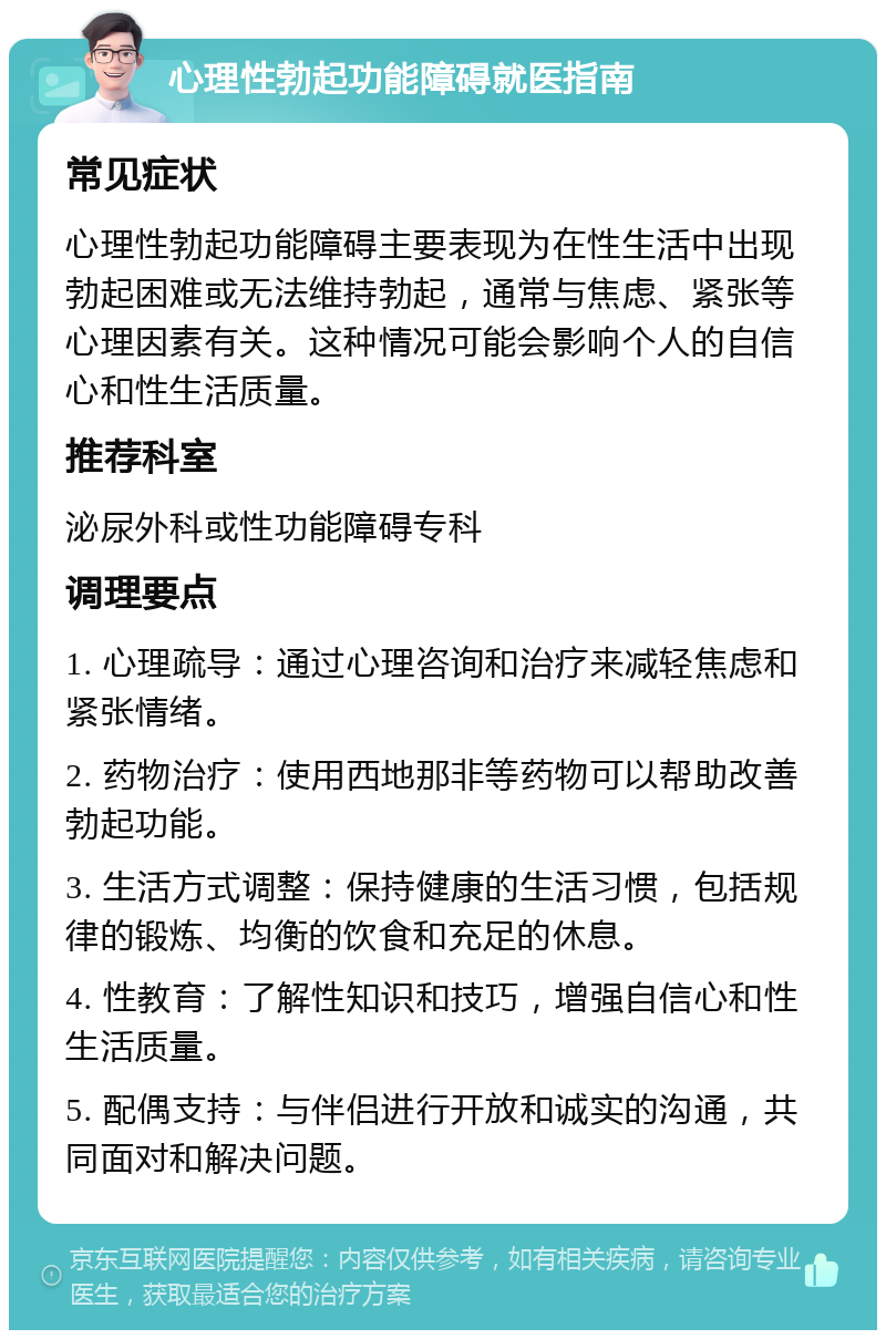 心理性勃起功能障碍就医指南 常见症状 心理性勃起功能障碍主要表现为在性生活中出现勃起困难或无法维持勃起，通常与焦虑、紧张等心理因素有关。这种情况可能会影响个人的自信心和性生活质量。 推荐科室 泌尿外科或性功能障碍专科 调理要点 1. 心理疏导：通过心理咨询和治疗来减轻焦虑和紧张情绪。 2. 药物治疗：使用西地那非等药物可以帮助改善勃起功能。 3. 生活方式调整：保持健康的生活习惯，包括规律的锻炼、均衡的饮食和充足的休息。 4. 性教育：了解性知识和技巧，增强自信心和性生活质量。 5. 配偶支持：与伴侣进行开放和诚实的沟通，共同面对和解决问题。