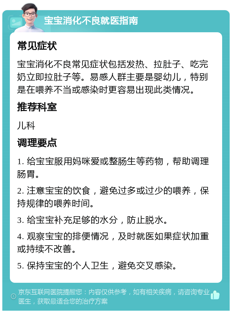 宝宝消化不良就医指南 常见症状 宝宝消化不良常见症状包括发热、拉肚子、吃完奶立即拉肚子等。易感人群主要是婴幼儿，特别是在喂养不当或感染时更容易出现此类情况。 推荐科室 儿科 调理要点 1. 给宝宝服用妈咪爱或整肠生等药物，帮助调理肠胃。 2. 注意宝宝的饮食，避免过多或过少的喂养，保持规律的喂养时间。 3. 给宝宝补充足够的水分，防止脱水。 4. 观察宝宝的排便情况，及时就医如果症状加重或持续不改善。 5. 保持宝宝的个人卫生，避免交叉感染。