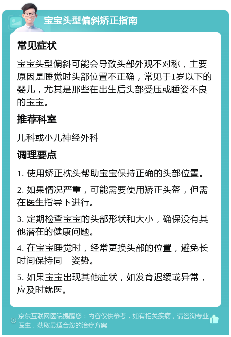 宝宝头型偏斜矫正指南 常见症状 宝宝头型偏斜可能会导致头部外观不对称，主要原因是睡觉时头部位置不正确，常见于1岁以下的婴儿，尤其是那些在出生后头部受压或睡姿不良的宝宝。 推荐科室 儿科或小儿神经外科 调理要点 1. 使用矫正枕头帮助宝宝保持正确的头部位置。 2. 如果情况严重，可能需要使用矫正头盔，但需在医生指导下进行。 3. 定期检查宝宝的头部形状和大小，确保没有其他潜在的健康问题。 4. 在宝宝睡觉时，经常更换头部的位置，避免长时间保持同一姿势。 5. 如果宝宝出现其他症状，如发育迟缓或异常，应及时就医。